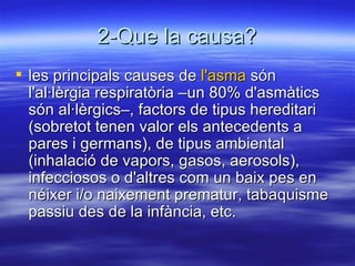 2-Que la causa? les principals causes de  l'asma  són l'al·lèrgia respiratòria –un 80% d'asmàtics són al·lèrgics–, factors de tipus hereditari (sobretot tenen valor els antecedents a pares i germans), de tipus ambiental (inhalació de vapors, gasos, aerosols), infecciosos o d'altres com un baix pes en néixer i/o naixement prematur, tabaquisme passiu des de la infància, etc. 