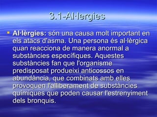 3.1-Al·lergies  Al·lèrgies:  són una causa molt important en els atacs d'asma. Una persona és al·lèrgica quan reacciona de manera anormal a substàncies específiques. Aquestes substàncies fan que l'organisme predisposat produeixi anticossos en abundància, que combinats amb elles provoquen l'alliberament de substàncies químiques que poden causar l'estrenyiment dels bronquis.  