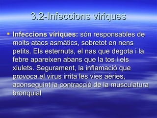 3.2-Infeccions viriques Infeccions víriques:  són responsables de molts atacs asmàtics, sobretot en nens petits. Els esternuts, el nas que degota i la febre apareixen abans que la tos i els xiulets. Segurament, la inflamació que provoca el virus irrita les vies aèries, aconseguint la contracció de la musculatura bronquial  