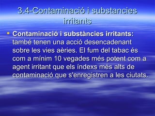 3.4-Contaminació i substancies irritants Contaminació i substàncies irritants:  també tenen una acció desencadenant sobre les vies aèries. El fum del tabac és com a mínim 10 vegades més potent com a agent irritant que els índexs més alts de contaminació que s'enregistren a les ciutats.  