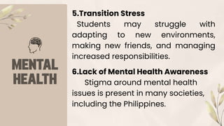 5.Transition Stress
Students may struggle with
adapting to new environments,
making new friends, and managing
increased responsibilities.
6.Lack of Mental Health Awareness
Stigma around mental health
issues is present in many societies,
including the Philippines.
 