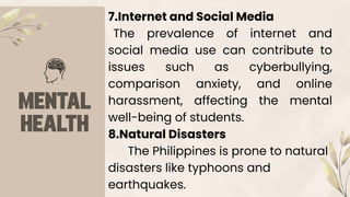 7.Internet and Social Media
The prevalence of internet and
social media use can contribute to
issues such as cyberbullying,
comparison anxiety, and online
harassment, affecting the mental
well-being of students.
8.Natural Disasters
The Philippines is prone to natural
disasters like typhoons and
earthquakes.
 