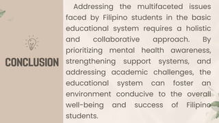 Addressing the multifaceted issues
faced by Filipino students in the basic
educational system requires a holistic
and collaborative approach. By
prioritizing mental health awareness,
strengthening support systems, and
addressing academic challenges, the
educational system can foster an
environment conducive to the overall
well-being and success of Filipino
students.
 