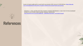 Number of students suffering from mental health issues growing. (2023, January 31). ABS-CBN News. https://news.abs-
cbn.com/spotlight/01/31/23/number-of-students-suffering-from-mental-health-issues-growing
MAGANGA, H. (2016). FACTORS AFFECTING STUDENTS’ ACADEMIC PERFORMANCE: A CASE STUDY OF PUPLIC SECONDARY
SCHOOLS IN ILALA DISTRICT, DAR-ES-SALAAM, TANZANIA. DISSERTATION.
http://repository.out.ac.tz/1732/1/JAMILLAH__MAGANGA-Dissertation_14-10-2016-Final.pdf
 