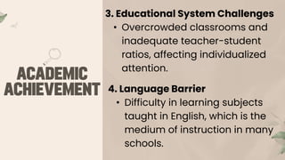 3. Educational System Challenges
• Overcrowded classrooms and
inadequate teacher-student
ratios, affecting individualized
attention.
4. Language Barrier
• Difficulty in learning subjects
taught in English, which is the
medium of instruction in many
schools.
 