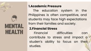 1.Academic Pressure
The education system in the
Philippines is often competitive, and
students may face high expectations
from their families and society.
2.Financial Stress
Financial difficulties can
contribute to stress and impact a
studen’s ability to focus on their
studies.
 