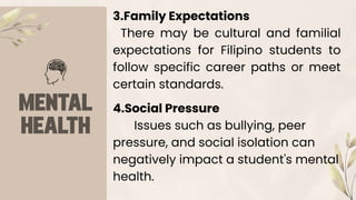 4.Social Pressure
Issues such as bullying, peer
pressure, and social isolation can
negatively impact a student's mental
health.
3.Family Expectations
There may be cultural and familial
expectations for Filipino students to
follow specific career paths or meet
certain standards.
 