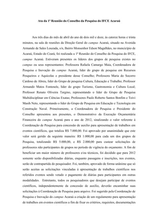 Ata da 1ª Reunião do Conselho da Pesquisa do IFCE Acaraú




       Aos três dias do mês de abril do ano de dois mil e doze, às catorze horas e trinta
minutos, na sala de reuniões da Direção Geral do campus Acaraú, situado na Avenida
Armando de Sales Louzada, s/n, Bairro Monsenhor Edson Magalhães, no muncicípio de
Acaraú, Estado do Ceará, foi realizada a 1ª Reunião do Conselho da Pesquisa do IFCE,
campus Acaraú. Estiveram presentes os líderes dos grupos de pesquisa existes no
campus ou seus representantes: Professora Rafaela Camargo Maia, Coordenadora de
Pesquisa e Inovação do campus Acaraú, líder do grupo de pesquisa em Recursos
Pesqueiros e Aquícolas e presidente desse Conselho; Professora Maria do Socorro
Cardoso de Abreu, líder do Grupo de pesquisa Cultura, Educação e Trabalho; Professor
Armando Matos Fontenele, líder do grupo Turismo, Gastronomia e Cultura Local;
Professor Renato Oliveira Targino, representando o líder do Grupo de Pesquisa
Multidisciplinar em Ciências Exatas; Professores Paulo Roberto Santos Bonfim e Toivi
Masih Neto, representando o líder do Grupo de Pesquisa em Educação e Tecnologia em
Construção Naval. Primeiramente, a Coordenadora de Pesquisa e Presidente do
Conselho apresentou aos presentes, o Demonstrativo da Execução Orçamentária
Financeira do campus Acaraú para o ano de 2012, sinalizando o valor referente à
Coordenação de Pesquisa para concessão de auxílio para apresentação de trabalhos em
eventos científicos, que totaliza R$ 7.000,00. Foi aprovado por unanimidade que este
valor será gerido da seguinte maneira: R$ 1.000,00 para cada um dos grupos de
Pesquisa, totalizando R$ 5.000,00, e R$ 2.000,00 para custear solicitações de
professores não participantes de grupos no período de vigência do orçamento. A fim de
beneficiar um maior número de professores e/ou técnicos, foi decidido que para 2012
somente serão disponibilizadas diárias, enquanto passagens e inscrições, nos eventos,
serão de contrapartida do pesquisador. Foi, também, aprovado de forma unânime que só
serão aceitas as solicitações vinculadas à apresentação de trabalhos científicos nos
referidos eventos sendo vetado o pagamento de diárias para participantes em outras
modalidades. Entretanto, todos os pesquisadores que desejam participar de eventos
científicos, independentemente da concessão de auxílio, deverão encaminhar suas
solicitações à Coordenação de Pesquisa para arquivo. Foi sugerido pela Coordenação de
Pesquisa e Inovação do campus Acaraú a criação de um regulamento para apresentação
de trabalhos em eventos científicos a fim de fixar os critérios, requisitos, documentações
 