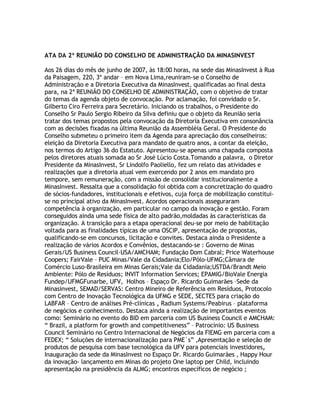 ATA DA 2ª REUNIÃO DO CONSELHO DE ADMINISTRAÇÃO DA MINASINVEST

Aos 26 dias do mês de junho de 2007, às 18:00 horas, na sede das MinasInvest à Rua
da Paisagem, 220, 3º andar – em Nova Lima,reuniram-se o Conselho de
Administração e a Diretoria Executiva da MinasInvest, qualificadas ao final desta
para, na 2ª REUNIÃO DO CONSELHO DE ADMINISTRAÇÃO, com o objetivo de tratar
do temas da agenda objeto de convocação. Por aclamação, foi convidado o Sr.
Gilberto Ciro Ferreira para Secretário. Iniciando os trabalhos, o Presidente do
Conselho Sr Paulo Sergio Ribeiro da Silva definiu que o objeto da Reunião seria
tratar dos temas propostos pela convocação da Diretoria Executiva em consonância
com as decisões fixadas na última Reunião da Assembléia Geral. O Presidente do
Conselho submeteu o primeiro item da Agenda para apreciação dos conselheiros:
eleição da Diretoria Executiva para mandato de quatro anos, a contar da eleição,
nos termos do Artigo 36 do Estatuto. Apresentou-se apenas uma chapada composta
pelos diretores atuais somada ao Sr José Lúcio Costa.Tomando a palavra, o Diretor
Presidente da MinasInvest, Sr Lindolfo Paoliello, fez um relato das atividades e
realizações que a diretoria atual vem exercendo por 2 anos em mandato pro
tempore, sem remuneração, com a missão de consolidar institucionalmente a
MinasInvest. Ressalta que a consolidação foi obtida com a concretização do quadro
de sócios-fundadores, institucionais e efetivos, cuja força de mobilização constitui-
se no principal ativo da MinasInvest. Acordos operacionais asseguraram
competência à organização, em particular no campo da inovação e gestão. Foram
conseguidos ainda uma sede física de alto padrão,moldadas às características da
organização. A transição para a etapa operacional deu-se por meio de habilitação
voltada para as finalidades típicas de uma OSCIP, apresentação de propostas,
qualificando-se em concursos, licitação e convites. Destaca ainda o Presidente a
realização de vários Acordos e Convênios, destacando-se : Governo de Minas
Gerais/US Business Council-USA/AMCHAM; Fundação Dom Cabral; Price Waterhouse
Coopers; FairVale – PUC Minas/Vale da Cidadania;Elo/Pólo-UFMG;Câmara de
Comércio Luso-Brasileira em Minas Gerais;Vale da Cidadania;USTDA/Brandt Meio
Ambiente: Pólo de Resíduos; INVIT Information Services; EPAMIG/BioVale Energia
Fundep/UFMGFunarbe, UFV, Holhos – Espaço Dr. Ricardo Guimarães –Sede da
Minasinvest, SEMAD/SERVAS: Centro Mineiro de Referência em Resíduos, Protocolo
com Centro de Inovação Tecnológica da UFMG e SEDE, SECTES para criação do
LABFAR – Centro de análises Pré-clínicas , Radium Systems/Peabirus – plataforma
de negócios e conhecimento. Destaca ainda a realização de importantes eventos
como: Seminário no evento do BID em parceria com US Business Council e AMCHAM:
“ Brazil, a platform for growth and competitiveness” – Patrocínio: US Business
Council Seminário no Centro Internacional de Negócios da FIEMG em parceria com a
FEDEX; “ Soluções de internacionalização para PME´s” ,Apresentação e seleção de
produtos de pesquisa com base tecnológica da UFV para potenciais investidores,
Inauguração da sede da MinasInvest no Espaço Dr. Ricardo Guimarães , Happy Hour
da inovação- lançamento em Minas do projeto One laptop per Child, incluindo
apresentação na presidência da ALMG; encontros específicos de negócio ;
 