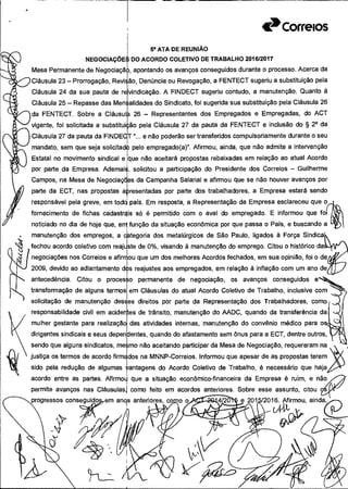 • manutenção dos empregos, a
fechou acordo coletivo com reaj
negociações nos Correios e afiri
2009, devido ao adiantamento
antecedência. Citou o proce
transformação de alguns termo
solicitação de manutenção de
responsabilidade civil em acider
mulher gestante para realização:
dirigentes sindicais e seus deper
sendo que alguns sindicatos, me
justiça os termos de acordo firm
sido pela redução de algumas
acordo entre as partes. Afirmoi
permite avanços nas Cláusulas
Correios
Sa ATA DE REUNIÃO
ÇJ NEGOCIAÇÕE DO ACORDO COLETIVO DE TRABALHO 201612017
Mesa Permanente de Negociaçã apontando os avanços conseguidos durante o processo. Acerca da
Cláusula 23— Prorrogação, ReviE ão, Denúncia ou Revogação, a FENTECT sugeriu a substituição pela
Cláusula 24 da sua pauta de reivindicação. A FINDECT sugeriu contudo, a manutenção. Quanto à
B Cláusula 25 - Repasse das Mensalidades do Sindicato, foi sugerida sua substituição pela Cláusula 26
da FENTECT. Sobre a Cláusul 26 - Representantes dos Empregados e Empregadas, do ACT
vigente, foi solicitada a substituição pela Cláusula 27 da pauta da FENTECT e inclusão do § 20 da
Cláusula 27 da pauta da FINDE "... e não poderão ser transferidos compulsoriamente durante o seu
mandato, sem que seja solicitado) pelo empregado(a)". Afirmou, ainda, que não admite a intervenção
Estatal no movimento sindical e que não aceitará propostas rebaixadas em relação ao atual Acordo
por parte da Empresa. Ademais, solicitou a participação do Presidente dos Correios - Guilherme
Campos, na Mesa de Negociações da Campanha Salarial e afirmou que se não houver avanços por
parte da ECT, nas propostas a resentadas por parte dos trabalhadores, a Empresa estará sendo
responsável pela greve, em tod pais. Em resposta, a Representação da Empresa esclareceu que o,_j
fornecimento de fichas cadastris só é permitido com o aval do empregado. E informou que fot
noticiado no dia de hoje que, em função da situação econômica por que passa o País, e buscando a
goria dos metalúrgicos de São Paulo, ligados á Força Sindk
de 0%, visando à manutenção do emprego. Citou o histórico
i que um dos melhores Acordos fechados, em sua opinião, foi o
reajustes aos empregados, em relação à inflação com um ano
o permanente de negociação, os avanços conseguidos
em Cláusulas do atual Acordo Coletivo de Trabalho, inclusive com
?s direitos por parte da Representação dos Trabalhadores, como
(
es de trânsito, manutenção do AADC, quando da transferência da( 4q
das atividades internas, manutenção do convênio médico para
lentes, quando do afastamento sem ônus para a ECT, dentre outros,
mo não aceitando participar da Mesa de Negociação, requereram na
los na MNNP-Correios. Informou que apesar de as propostas terem
antagens do Acordo Coletivo de Trabalho, é necessário que haja
que a situação econômico-financeira da Empresa é ruim, e não,/7'
como feito em acordos anteriores. Sobre esse assunto, citou
progressos conseguido em an9s
 