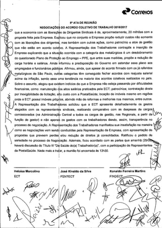 Correios
1
Sa ATA DE REUNIÃO
NEGOCIAÇÕE DO ACORDO COLETIVO DE TRABALHO 201612017
que a economia com as Iiberaçõ s de Dirigentes Sindicais é de, aproximadamente, 20 milhões com a
proposta feita pela Empresa. Explicou que no conjunto a Empresa propõe reduzir custos não somente
com as liberações dos dirigentes, mas também com outras ações, como patrocínio e atos de gestão
que não estão em acordo coletivo. A Representação dos Trabalhadores contrapôs a inserção da
Empresa explicando que a situação ocorrida com a categoria dos metalúrgicos é um desdobramento
do questionado Plano de Proteço ao Emprego - PPE, que entre suas medidas, propõe a redução de
carga horária e salários. Ainda informou a predisposição do Governo em estender esse plano aos
empregados e funcionários públi4os. Afirmou, ainda, que apesar do acordo firmado com os já referidos
metalúrgicos de São Paulo, outas categorias têm conseguido fechar acordos com reajuste salarial
acima da inflação, sendo essa uma tendência na maioria dos acordos coletivos realizados no país.
Sobre o assunto, alegou que existem indícios de que a Empresa não esteja passando por dificuldades
financeiras, como: manutenção cos altos salários praticados pela ECT; patrocínios; contratação direta
por inexigibilidade de licitação;
onde a ECT possui imóveis pró
A Representação dos Trabalt
alegados com os representar
comissionados (na Administrai;
função de gestor) e não apen
processo de negociação. A Reç
como as negociações vem sem
D custo com a PostalSaúde; locação de imóveis mesmo em regiões
Ds, abrindo mão de reformas e melhorias nos mesmos, entre outros.
(ores solicitou que a ECT apresente detalhadamente os gastos
sindicais, realizando comparativo com as despesas de cargos
Central e todos os cargos de gestão, nas Regionais, a partir da
os gastos com os trabalhadores dando, assim, transparência no
;entação dos Trabalhadores manifestou sua insatisfação na maneira
conduzidas pela Representação da Empresa, com apresentação de Y0propostas que preveem perdas e/ou redução de direitos já consolidados. Ratificou o pedido de
seriedade no processo de Negoiação. Ademais, ficou acordado com as partes que amanhã (25/à
haverá discussão do Título III "D4 Saúde do(a) Trabalhador(a)", com a participação de Representantes
da PostalSaúde. Nada mais a trafar, a reunião foi encerrada às 13h30.
Heloisa Marcolino José Rivaldo da Silva Ronaldo Ferreira Martins
ECT FENTECT FlNDECt.-cc ---....
;1232f 4
1"A E
 