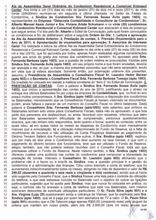 I   Ata da Assembléia Geral Ordinária do Condomínio Residgncial e Comercial Kobrasol
 2   Center. Aos trinta e um (31) dias do mês de janeiro (01) de dois mil e onze (2011), às vinte
 J   horas (20h00min) reuniram-se em segunda e última chamada, no Salão de Festas do
 4   Condomínio, a Síndica do Gondomínio Sra. Fernanda Sousa Ávila (apto í403), os
 5   representantes da Empresa "Delacosta Contabilidade e Gonsultoria de Condomínios", Sr.
 6   Alberto Manoel Assis Junior e Sra. Viviane Arlete Schumann e os vinte (20} condôminos
 7   do Condomínio Residencial e Comercial Kobrasol Center que assinaram a lista de presença
 8   que segue anexa. Foi lida pelo Sr. AlbeÉo o Edital de Convocação, pelo qualforam convocados
 9   os condôminos a fim de deliberarem sobre a seguinte Ordem do Dia: 1. Leitura e aprovação
10   da Ata da Assembléia Anterior; 2. Prestação de contas; 3. Previsão Orçamentária para o
11   Ano de Z0fi;4. Apresentação de orçamentos para aprovação; 5. Assuntos de lnteresse
t2   Geral. Foi realizada a leitura da última Ata da Assembléia Geral Extraordinária do Condomínio
13   Residencial e Comercial Kobrasol Center, realizada no dia vinte e sete (27) de maio (05) de dois
T4   mil e dez (2010), que foi aprovada por todos, apenas foram realizadas algumas considerações
15   quanto aos erros de grafia dos nomes dos condôminos, e também, foi apontado pela Srta.
t6   Fernanda Barbosa (apt9 1003), que a questão de ordem relativa as procuraçÕes trazidas pela
t7   Síndica Sra. Fernanda Avila (apto 1403) em seu próprio nome e que foram anuladas, deveria
18   ser anexada a ala, ao que a maioria dos presentes concordou que não seria necessário, tendo
T9   em vista que já estava abordada. Somente então, por aclamação unânime dos presentes,
20   assumiu a Presidência da Assembléia o Conselheiro Fiscal Sr. Leandro Heitor Becker
2t   (apto 903) e a Secretaria a Conselheira Fiscal Srta. Fernanda Barbosa Toesqui (apto 10031.
22   De imediato foi colocado em debate a matéria constante do "item 2" da Edital de Convocação: 2.
23   PRESTAÇÃO DE CONïAS: Com a palavra a Síndica Sra. Fernanda Sousa Ávila (apto
24   í403), que iniciou a apresentação das contas do ano de 2A10, justificando que o atraso na
25   entrega dos últimos Balancetes foi por culpa da empresa de Contabilidade, que no finaldo ano
26   possui muitos compromissos. A Sra. Síndica {apto 1403} colocou a disposição dos condôminos
27   os Balancetes, mencionando que os Conselheiros Fiscais já haviam vistoriado os documentos,
28   porém, ainda faltava o parecer de um membro do Conselho Fiscal no último balancete. Dada
29   palavra a Conselheira Srta. Fernanda Barbosa (aptoí003), esta salientou que embora os
30   Balancetes tenham sido vistos pelos Conselheiros Fiscais, estes não os aprovâram, e que boa
3t   paúe dos pareceres era desfavorável, ou ainda, favorável com ressalvas. lnformou que além
JL   dos Balancetes apresentarem dificuldade de compreensão, perdurava questionamentos
JJ   diversos, que não tinham sido respondidos, tanto quanto a forma, quanto ao conteúdo, entre os
34   quais citou: a) em quase todos os meses as despesas do Condomínio eram mensalmente
35   maiores que a arrecadação; b) a utilização indiscriminada do Fundo de Reserva; c) a falta de
36   recolhimento de recursos e não utilização da Conta Poupança destinada ao pagamento do
37   Décimo Terceiro Salário dos Funcionários, entre outros. A Sra. Síndica (apto 14031 explicou
38   que por mais de dois anos o Condomínio não teve aumento na taxa mensal, e que com o
39   pagamento do décimo terceiro dos funcionários, teve que ser utilizado o Fundo de Reserva,
4A   alegou também, que não poderia realizar reuniÕes com o Conselho Fiscal, toda vez que
4l   precisasse utilizar o Fundo de Reserva. Neste mesmo sentido, a Sra. Síndica (apto {403}
42   ofereceu custear uma auditoria nas contas do condomínio para comprovar a idoneidade da
43   prestação de contas. lnterveio o Gonselheiro Sr. Leandro (apto 903) afirmando que o
44   problema não é a lisura ou a boa-fé da $índica, mas a questão principal é a gestão do
45   condomínio e a administração das finanças. Citou como exemplo a conta do telefone, que foi
46   aumentando indiscriminadamente todos os meses, atingindo no mês de dezembro o valor de R$
47   246,52 (duzentos e quarenta e seis reais e cinqüenta e dois centavos), sendo que já havia
48   sido sugerido pelo Conselho Fiscal, que a Síndica fizesse uma lista para o controle da utilização
49   do telefone, e que esta estivesse incluída no Balancete com o objetivo de cobrar as ligações
50   particulares, sugestão que foi aceita pela Síndica, mas que nunca foi colocada em prática, ou
51   seja, o controle não foi anexado a conta de telefone que está nos Balancetes, nem mesmo
52   ocorreram descontos de eventuais utilizaçÕes particulares. O Sr, Paulo Silva (apto 901) e a
53   Sra, Virginia (Loja 25) questionaram ainda a cobrança da Viamax, que foi explicada pela Sra.
54   Síndica (apto Í403) que só é paga por quem tem assinatura de TV a cabo. O Srn Paulo Sííva
55   (apto 901) recordou que a Olé Telecom paga apenas R$50,00 (cinqüenta reais)            luguel da
56   antena que mantém em nosso prédio, além dos R$ 2.000,00 (dois mil reais)                      que
                                                                                                 0u06


                                                                                                         W
 