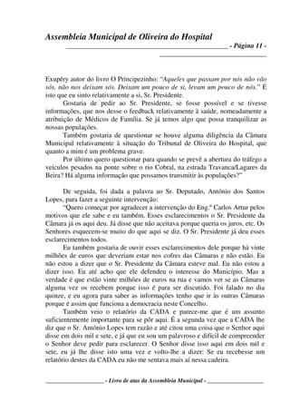 Assembleia Municipal de Oliveira do Hospital
_______________________________________________ - Página 11 -
_______________________________
____________________ - Livro de atas da Assembleia Municipal - ___________________
Exupéry autor do livro O Principezinho: “Aqueles que passam por nós não vão
sós, não nos deixam sós. Deixam um pouco de si, levam um pouco de nós.” É
isto que eu sinto relativamente a si, Sr. Presidente.
Gostaria de pedir ao Sr. Presidente, se fosse possível e se tivesse
informações, que nos desse o feedback relativamente à saúde, nomeadamente a
atribuição de Médicos de Família. Se já temos algo que possa tranquilizar as
nossas populações.
Também gostaria de questionar se houve alguma diligência da Câmara
Municipal relativamente à situação do Tribunal de Oliveira do Hospital, que
quanto a mim é um problema grave.
Por último quero questionar para quando se prevê a abertura do tráfego a
veículos pesados na ponte sobre o rio Cobral, na estrada Travanca/Lagares da
Beira? Há alguma informação que possamos transmitir às populações?”
De seguida, foi dada a palavra ao Sr. Deputado, António dos Santos
Lopes, para fazer a seguinte intervenção:
“Quero começar por agradecer a intervenção do Eng.º Carlos Artur pelos
motivos que ele sabe e eu também. Esses esclarecimentos o Sr. Presidente da
Câmara já os aqui deu. Já disse que não aceitava porque queria os juros, etc. Os
Senhores esquecem-se muito do que aqui se diz. O Sr. Presidente já deu esses
esclarecimentos todos.
Eu também gostaria de ouvir esses esclarecimentos dele porque há vinte
milhões de euros que deveriam estar nos cofres das Câmaras e não estão. Eu
não estou a dizer que o Sr. Presidente da Câmara esteve mal. Eu não estou a
dizer isso. Eu até acho que ele defendeu o interesse do Município. Mas a
verdade é que estão vinte milhões de euros na rua e vamos ver se as Câmaras
alguma vez os recebem porque isso é para ser discutido. Foi falado no dia
quinze, e eu agora para saber as informações tenho que ir às outras Câmaras
porque é assim que funciona a democracia neste Concelho.
Também veio o relatório da CADA e parece-me que é um assunto
suficientemente importante para se pôr aqui. É a segunda vez que a CADA lhe
diz que o Sr. António Lopes tem razão e até citou uma coisa que o Senhor aqui
disse em dois mil e sete, e já que eu sou um palavroso e difícil de compreender
o Senhor deve pedir para esclarecer. O Senhor disse isso aqui em dois mil e
sete, eu já lhe disse isto uma vez e volto-lhe a dizer: Se eu recebesse um
relatório destes da CADA eu não me sentava mais aí nessa cadeira.
 