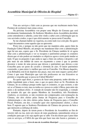 Assembleia Municipal de Oliveira do Hospital
_______________________________________________ - Página 12 -
_______________________________
____________________ - Livro de atas da Assembleia Municipal - ___________________
Vim aos serviços e falei com as pessoas que me receberam muito bem.
Ficámos de esclarecer mais umas coisas.
Na próxima Assembleia vou propor uma Moção de Censura que será
devidamente fundamentada. Os Senhores Membros desta Assembleia decidirão
como entenderem e saberão, como têm vindo a saber com a informação que eu
vou servindo a todos, o que é que efetivamente se passa neste Concelho.
Se me chamam ladrão ou vigarista, eu como tudo isso com pão. Eu quero
é aqui documentos como aqueles que eu apresento.
Posto isto, e porque eu não gosto que me mandem calar, quero falar da
Fundação Cabral Metello, até porque me mandaram falar com a administração
aqui há um ano, espero que o Sr. Presidente da Câmara também lá vá agora
falar com a administração e ver se recupera o património porque os estatutos
dizem que só não podem ser mudados os objetivos agora o resto pode mudar-se
tudo. O que eu pergunto é que anda-se aqui a falar em cultura e desporto e até
põe mais de um milhão de euros no orçamento e como é que se permite
desonrar o nome de uma pessoa que deixou o património que deixou a este
Concelho para ser pasto de cavalos e dormida de cães. O maior património
construído, e para mim é o melhor que está no Concelho. Um Museu daqueles,
o da Bobadela está lá de depósito das peças, mas este nem sequer a porta abre!
Como é que num Município que tem três professores no seu Executivo se
permite a vergonha que se passa no Cabral Metello?
Eu quero aqui dizer, e gostava de fazer uma proposta, tenho dúvidas se
tenho legalidade para a fazer, mas o que eu quero dizer ao Sr. Presidente da
Câmara, do eu conheço porque tenho aqui os estatutos, os que existem, e não
sei se a Câmara os tem, mas eu tenho-os e posso-os ceder à Mesa, para mim são
nulos e de nenhum efeito. A vontade do testador não foi respeitada, a vontade
do testador diz que são quatro Membros da Assembleia, três Presidentes
vitalícios, se existirem, se não existirem são compensados com nomeações da
Câmara, são dois eleitos pelas Juntas de Freguesia para o Conselho de
Administração e são dois eleitos pelas Juntas de Freguesia para o Conselho
Fiscal. Portanto, em dez, o testador quer oito representantes eleitos, e disse
bem. É suposto que os Senhores Presidentes de Câmara são pessoas de bem e
que merecem a confiança de todos.
Portanto, depois de terem posto o Presidente da Assembleia ao fim do
terceiro mês na rua, nem seis meses de nojo guardaram, naturalmente criou-se
condições para que a lei seja aquilo que se sabe: Um dia dizem que é para falar
com os serviços, a CADA diz que têm que fazer mas não fazem e, portanto, a
 