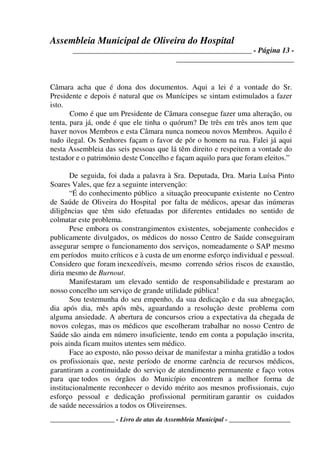Assembleia Municipal de Oliveira do Hospital
_______________________________________________ - Página 13 -
_______________________________
____________________ - Livro de atas da Assembleia Municipal - ___________________
Câmara acha que é dona dos documentos. Aqui a lei é a vontade do Sr.
Presidente e depois é natural que os Munícipes se sintam estimulados a fazer
isto.
Como é que um Presidente de Câmara consegue fazer uma alteração, ou
tenta, para já, onde é que ele tinha o quórum? De três em três anos tem que
haver novos Membros e esta Câmara nunca nomeou novos Membros. Aquilo é
tudo ilegal. Os Senhores façam o favor de pôr o homem na rua. Falei já aqui
nesta Assembleia das seis pessoas que lá têm direito e respeitem a vontade do
testador e o património deste Concelho e façam aquilo para que foram eleitos.”
De seguida, foi dada a palavra à Sra. Deputada, Dra. Maria Luísa Pinto
Soares Vales, que fez a seguinte intervenção:
“É do conhecimento público a situação preocupante existente no Centro
de Saúde de Oliveira do Hospital por falta de médicos, apesar das inúmeras
diligências que têm sido efetuadas por diferentes entidades no sentido de
colmatar este problema.
Pese embora os constrangimentos existentes, sobejamente conhecidos e
publicamente divulgados, os médicos do nosso Centro de Saúde conseguiram
assegurar sempre o funcionamento dos serviços, nomeadamente o SAP mesmo
em períodos muito críticos e à custa de um enorme esforço individual e pessoal.
Considero que foram inexcedíveis, mesmo correndo sérios riscos de exaustão,
diria mesmo de Burnout.
Manifestaram um elevado sentido de responsabilidade e prestaram ao
nosso concelho um serviço de grande utilidade pública!
Sou testemunha do seu empenho, da sua dedicação e da sua abnegação,
dia após dia, mês após mês, aguardando a resolução deste problema com
alguma ansiedade. A abertura de concursos criou a expectativa da chegada de
novos colegas, mas os médicos que escolheram trabalhar no nosso Centro de
Saúde são ainda em número insuficiente, tendo em conta a população inscrita,
pois ainda ficam muitos utentes sem médico.
Face ao exposto, não posso deixar de manifestar a minha gratidão a todos
os profissionais que, neste período de enorme carência de recursos médicos,
garantiram a continuidade do serviço de atendimento permanente e faço votos
para que todos os órgãos do Município encontrem a melhor forma de
institucionalmente reconhecer o devido mérito aos mesmos profissionais, cujo
esforço pessoal e dedicação profissional permitiram garantir os cuidados
de saúde necessários a todos os Oliveirenses.
 