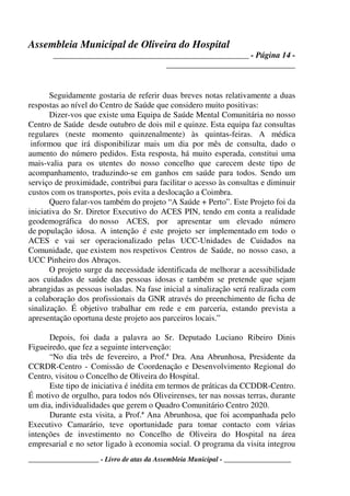 Assembleia Municipal de Oliveira do Hospital
_______________________________________________ - Página 14 -
_______________________________
____________________ - Livro de atas da Assembleia Municipal - ___________________
Seguidamente gostaria de referir duas breves notas relativamente a duas
respostas ao nível do Centro de Saúde que considero muito positivas:
Dizer-vos que existe uma Equipa de Saúde Mental Comunitária no nosso
Centro de Saúde desde outubro de dois mil e quinze. Esta equipa faz consultas
regulares (neste momento quinzenalmente) às quintas-feiras. A médica
informou que irá disponibilizar mais um dia por mês de consulta, dado o
aumento do número pedidos. Esta resposta, há muito esperada, constitui uma
mais-valia para os utentes do nosso concelho que carecem deste tipo de
acompanhamento, traduzindo-se em ganhos em saúde para todos. Sendo um
serviço de proximidade, contribui para facilitar o acesso às consultas e diminuir
custos com os transportes, pois evita a deslocação a Coimbra.
Quero falar-vos também do projeto “A Saúde + Perto”. Este Projeto foi da
iniciativa do Sr. Diretor Executivo do ACES PIN, tendo em conta a realidade
geodemográfica do nosso ACES, por apresentar um elevado número
de população idosa. A intenção é este projeto ser implementado em todo o
ACES e vai ser operacionalizado pelas UCC-Unidades de Cuidados na
Comunidade, que existem nos respetivos Centros de Saúde, no nosso caso, a
UCC Pinheiro dos Abraços.
O projeto surge da necessidade identificada de melhorar a acessibilidade
aos cuidados de saúde das pessoas idosas e também se pretende que sejam
abrangidas as pessoas isoladas. Na fase inicial a sinalização será realizada com
a colaboração dos profissionais da GNR através do preenchimento de ficha de
sinalização. É objetivo trabalhar em rede e em parceria, estando prevista a
apresentação oportuna deste projeto aos parceiros locais.”
Depois, foi dada a palavra ao Sr. Deputado Luciano Ribeiro Dinis
Figueiredo, que fez a seguinte intervenção:
“No dia três de fevereiro, a Prof.ª Dra. Ana Abrunhosa, Presidente da
CCRDR-Centro - Comissão de Coordenação e Desenvolvimento Regional do
Centro, visitou o Concelho de Oliveira do Hospital.
Este tipo de iniciativa é inédita em termos de práticas da CCDDR-Centro.
É motivo de orgulho, para todos nós Oliveirenses, ter nas nossas terras, durante
um dia, individualidades que gerem o Quadro Comunitário Centro 2020.
Durante esta visita, a Prof.ª Ana Abrunhosa, que foi acompanhada pelo
Executivo Camarário, teve oportunidade para tomar contacto com várias
intenções de investimento no Concelho de Oliveira do Hospital na área
empresarial e no setor ligado à economia social. O programa da visita integrou
 