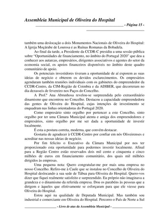 Assembleia Municipal de Oliveira do Hospital
_______________________________________________ - Página 15 -
_______________________________
____________________ - Livro de atas da Assembleia Municipal - ___________________
também uma deslocação a dois Monumentos Nacionais de Oliveira do Hospital:
A Igreja Moçárabe de Lourosa e as Ruínas Romanas da Bobadela.
Ao final da tarde, a Presidente da CCDR-C presidiu a uma sessão pública
sobre “Oportunidades de financiamento, no âmbito do Portugal 2020” que deu a
conhecer aos autarcas, empresários, dirigentes associativos e agentes do setor da
economia social, os apoios financeiros disponíveis no âmbito deste quadro
comunitário de apoio.
Os potenciais investidores tiveram a oportunidade de aí exporem as suas
ideias de negócio e obterem os devidos esclarecimentos. Os empresários
agendaram também reuniões individuais com os gabinetes do empreendedor da
CCDR-Centro, da CIM-Região de Coimbra e da ADIBER, que decorreram no
dia dezasseis de fevereiro nos Paços do Concelho.
A Prof.ª Ana Abrunhosa revelou-se surpreendida pelo extraordinário
dinamismo que encontrou no Concelho. Destacou a capacidade empreendedora
das gentes de Oliveira do Hospital, cujas intenções de investimento se
enquadram nas linhas orientadoras do Portugal 2020.
Como empresário sinto orgulho por pertencer a este Concelho, sinto
orgulho por ter uma Câmara Municipal atenta e amiga dos empreendedores e
empresários, sinto orgulho por me ser dada a oportunidade de investir
localmente.
É esta a postura correta, moderna, que convém destacar.
Gostaria de agradecer à CCDR-Centro por confiar em nós Oliveirenses e
acreditar nas nossas ideias de negócio.
Por fim felicito o Executivo da Câmara Municipal por nos ter
proporcionado esta oportunidade para podermos investir localmente. Afinal
para a Região Centro estão reservados dois mil cento e cinquenta e cinco
milhões de euros em financiamento comunitário, dos quais mil milhões
dirigidos às empresas.
Uma pequena nota: Quero congratular-me por mais uma empresa no
nosso Concelho. Refiro-me à Caule que se instalou no Concelho de Oliveira do
Hospital deslocando a sua sede de Tábua para Oliveira do Hospital. Quero-vos
dizer que fiquei realmente satisfeito e surpreendido. Eu próprio não imaginava a
grandeza e o dinamismo da referida empresa. Dou os parabéns às pessoas que a
dirigem e àqueles que efetivamente se esforçaram para que ele viesse para
Oliveira do Hospital.
Estou aqui na qualidade de Deputada Municipal. Mas também sou
industrial e comerciante em Oliveira do Hospital. Percorro o País de Norte a Sul
 