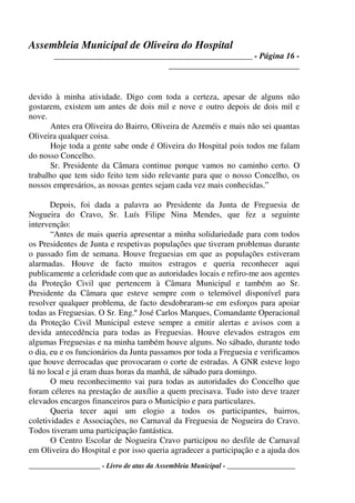 Assembleia Municipal de Oliveira do Hospital
_______________________________________________ - Página 16 -
_______________________________
____________________ - Livro de atas da Assembleia Municipal - ___________________
devido à minha atividade. Digo com toda a certeza, apesar de alguns não
gostarem, existem um antes de dois mil e nove e outro depois de dois mil e
nove.
Antes era Oliveira do Bairro, Oliveira de Azeméis e mais não sei quantas
Oliveira qualquer coisa.
Hoje toda a gente sabe onde é Oliveira do Hospital pois todos me falam
do nosso Concelho.
Sr. Presidente da Câmara continue porque vamos no caminho certo. O
trabalho que tem sido feito tem sido relevante para que o nosso Concelho, os
nossos empresários, as nossas gentes sejam cada vez mais conhecidas.”
Depois, foi dada a palavra ao Presidente da Junta de Freguesia de
Nogueira do Cravo, Sr. Luís Filipe Nina Mendes, que fez a seguinte
intervenção:
“Antes de mais queria apresentar a minha solidariedade para com todos
os Presidentes de Junta e respetivas populações que tiveram problemas durante
o passado fim de semana. Houve freguesias em que as populações estiveram
alarmadas. Houve de facto muitos estragos e queria reconhecer aqui
publicamente a celeridade com que as autoridades locais e refiro-me aos agentes
da Proteção Civil que pertencem à Câmara Municipal e também ao Sr.
Presidente da Câmara que esteve sempre com o telemóvel disponível para
resolver qualquer problema, de facto desdobraram-se em esforços para apoiar
todas as Freguesias. O Sr. Eng.º José Carlos Marques, Comandante Operacional
da Proteção Civil Municipal esteve sempre a emitir alertas e avisos com a
devida antecedência para todas as Freguesias. Houve elevados estragos em
algumas Freguesias e na minha também houve alguns. No sábado, durante todo
o dia, eu e os funcionários da Junta passamos por toda a Freguesia e verificamos
que houve derrocadas que provocaram o corte de estradas. A GNR esteve logo
lá no local e já eram duas horas da manhã, de sábado para domingo.
O meu reconhecimento vai para todas as autoridades do Concelho que
foram céleres na prestação de auxílio a quem precisava. Tudo isto deve trazer
elevados encargos financeiros para o Município e para particulares.
Queria tecer aqui um elogio a todos os participantes, bairros,
coletividades e Associações, no Carnaval da Freguesia de Nogueira do Cravo.
Todos tiveram uma participação fantástica.
O Centro Escolar de Nogueira Cravo participou no desfile de Carnaval
em Oliveira do Hospital e por isso queria agradecer a participação e a ajuda dos
 