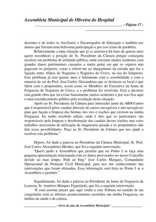 Assembleia Municipal de Oliveira do Hospital
_______________________________________________ - Página 17 -
_______________________________
____________________ - Livro de atas da Assembleia Municipal - ___________________
docentes e de todos os Auxiliares e Encarregados de Educação e também aos
alunos que fizeram uma belíssima participação e por isso estão de parabéns.
Relativamente a uma situação que já se arrastava há mais de quinze anos
quero reconhecer a posição do Sr. Presidente da Câmara porque conseguiu
resolver um problema de utilidade pública, onde existiam muitos acidentes com
grandes danos patrimoniais causados a muita gente em que os seguros não
pagavam os prejuízos, estou a referir-me ao alargamento da estrada que faz a
ligação entre Aldeia de Nogueira e Nogueira do Cravo, na rua do Salgueiro.
Este problema já tem quinze anos e felizmente com a sensibilidade e com a
maneira de ser do Prof. José Carlos Alexandrino que se deslocou ao local e que
falou com o proprietário, assim como os Membros do Executivo da Junta de
Freguesia de Nogueira do Cravo, e o problema foi resolvido. Está a decorrer
esta grande obra que irá evitar futuramente muitos acidentes e por isso fica aqui
o meu reconhecimento público pela resolução desta situação.
Apelo ao Sr. Presidente da Câmara para interceder junto da ARH-Centro
que é responsável pelos caudais pluviais de cursos navegáveis e não navegáveis
para que façam a limpeza das bermas dos rios e riachos que existem na minha
Freguesia. Eu tenho recebido editais onde é dito que os particulares são
responsáveis pela limpeza e desobstrução dos caudais desses riachos mas estes
trabalhos necessitam de utilização de maquinaria pesada e os proprietários não
têm essas possibilidades. Peço ao Sr. Presidente da Câmara que nos ajude a
resolver este problema.”
Depois, foi dada a palavra ao Presidente da Câmara Municipal, Sr. Prof.
José Carlos Alexandrino Mendes, que fez a seguinte intervenção:
“Quero pedir à Assembleia que permita que no Ponto I se faça uma
pequena apresentação relacionada com os danos provocados no nosso Concelho
devido ao mau tempo. Pedi ao Eng.º José Carlos Marques, Comandante
Operacional da Proteção Civil Municipal, para nos dar conhecimento das
intervenções que foram efetuadas. Essa informação será feita no Ponto I se a
Assembleia o permitir.”
Seguidamente, foi dada a palavra ao Presidente da Junta de Freguesia de
Lourosa, Sr. Américo Marques Figueiredo, que fez a seguinte intervenção:
“É com enorme prazer que aqui venho a esta Tribuna no sentido de me
congratular com os últimos acontecimentos ocorridos ma minha Freguesia, no
âmbito da saúde e da cultura.
 