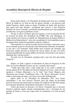 Assembleia Municipal de Oliveira do Hospital
_______________________________________________ - Página 18 -
_______________________________
____________________ - Livro de atas da Assembleia Municipal - ___________________
Desta forma felicito o Sr. Presidente da Câmara pelo facto de a Unidade
Móvel de Saúde ter no final do mês de janeiro iniciado o seu percurso pela
minha Freguesia, dando corpo ao slogan “Cuidados de Saúde mais próximos
para quem está mais distante”, recordando que Lourosa é uma Freguesia
limítrofe do nosso Concelho, constituída maioritariamente por uma população
envelhecida e com graves problemas sociais.
No que se refere à Cultura, apraz-me registar a visita no passado dia três
de fevereiro da Exma. Sra. Presidente da CCDRC, Dra. Ana Abrunhosa, ao
centro histórico de Lourosa no âmbito da “Requalificação do Espaço Público e
Melhoria das Infraestruturas”, obra esta considerada de vital importância para a
divulgação deste riquíssimo património cultural e religioso.
Curiosamente foi a catorze de junho de mil novecentos e dezasseis, que a
nossa estimada igreja foi classificada como Monumento Nacional, assinalando-
se este ano o seu centenário. Nada melhor para assinalar este momento, que
ficará para sempre gravado na história das nossas gentes, do que a há muito
ansiada requalificação do espaço público envolvente, oferecendo a este espaço a
dignidade que o mesmo merece.
Por tudo isto, Sr. Presidente, agradeço tudo o que tem feito pela minha
Freguesia.”
Depois, foi dada a palavra ao Presidente da Junta de Freguesia de São
Gião, Sr. Luciano Marques Correia, que fez a seguinte intervenção:
“Venho aqui falar sobre o mau tempo que se fez sentir e partilho da
mesma opinião do Sr. Presidente da Junta de Nogueira do Cravo. Antes de mais
agradecer à Câmara Municipal e ao Sr. Eng.º José Carlos Marques pelo
dinamismo que tiveram. Trabalharam noite e dia. Houve derrocadas, árvores
caídas e num espaço de trinta e seis horas estava tudo desbloqueado.
Quero pedir ao Sr. Presidente do Município, Prof. José Carlos
Alexandrino, e aos seus Serviços Técnicos para que dentro da brevidade
possível fizessem uma intervenção no parque de campismo de São Gião porque
ficou bastante danificado. Há paralelos arrancados e árvores caídas.
Temos que pensar no presente e no futuro e proponho que os Serviços
Técnicos analisem aquela situação nomeadamente com a construção de um
paredão de forma a evitar que a água entre no restaurante e na zona da praia
fluvial.”
 