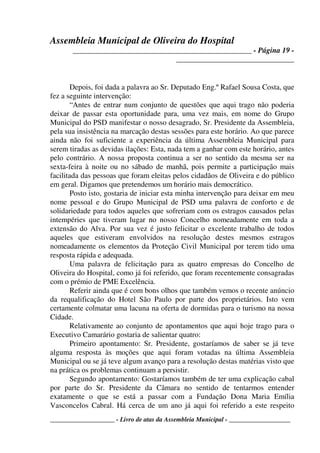 Assembleia Municipal de Oliveira do Hospital
_______________________________________________ - Página 19 -
_______________________________
____________________ - Livro de atas da Assembleia Municipal - ___________________
Depois, foi dada a palavra ao Sr. Deputado Eng.º Rafael Sousa Costa, que
fez a seguinte intervenção:
“Antes de entrar num conjunto de questões que aqui trago não poderia
deixar de passar esta oportunidade para, uma vez mais, em nome do Grupo
Municipal do PSD manifestar o nosso desagrado, Sr. Presidente da Assembleia,
pela sua insistência na marcação destas sessões para este horário. Ao que parece
ainda não foi suficiente a experiência da última Assembleia Municipal para
serem tiradas as devidas ilações: Esta, nada tem a ganhar com este horário, antes
pelo contrário. A nossa proposta continua a ser no sentido da mesma ser na
sexta-feira à noite ou no sábado de manhã, pois permite a participação mais
facilitada das pessoas que foram eleitas pelos cidadãos de Oliveira e do público
em geral. Digamos que pretendemos um horário mais democrático.
Posto isto, gostaria de iniciar esta minha intervenção para deixar em meu
nome pessoal e do Grupo Municipal de PSD uma palavra de conforto e de
solidariedade para todos aqueles que sofreriam com os estragos causados pelas
intempéries que tiveram lugar no nosso Concelho nomeadamente em toda a
extensão do Alva. Por sua vez é justo felicitar o excelente trabalho de todos
aqueles que estiveram envolvidos na resolução destes mesmos estragos
nomeadamente os elementos da Proteção Civil Municipal por terem tido uma
resposta rápida e adequada.
Uma palavra de felicitação para as quatro empresas do Concelho de
Oliveira do Hospital, como já foi referido, que foram recentemente consagradas
com o prémio de PME Excelência.
Referir ainda que é com bons olhos que também vemos o recente anúncio
da requalificação do Hotel São Paulo por parte dos proprietários. Isto vem
certamente colmatar uma lacuna na oferta de dormidas para o turismo na nossa
Cidade.
Relativamente ao conjunto de apontamentos que aqui hoje trago para o
Executivo Camarário gostaria de salientar quatro:
Primeiro apontamento: Sr. Presidente, gostaríamos de saber se já teve
alguma resposta às moções que aqui foram votadas na última Assembleia
Municipal ou se já teve algum avanço para a resolução destas matérias visto que
na prática os problemas continuam a persistir.
Segundo apontamento: Gostaríamos também de ter uma explicação cabal
por parte do Sr. Presidente da Câmara no sentido de tentarmos entender
exatamente o que se está a passar com a Fundação Dona Maria Emília
Vasconcelos Cabral. Há cerca de um ano já aqui foi referido a este respeito
 