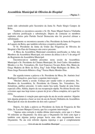 Assembleia Municipal de Oliveira do Hospital
_______________________________________________ - Página 2 -
_______________________________
____________________ - Livro de atas da Assembleia Municipal - ___________________
tendo sido substituído pelo Secretário da Junta Sr. Paulo Sérgio Campos de
Brito.
Também se encontrava ausente o Sr. Dr. Nuno Miguel Saraiva Vilafanha
que solicitou justificação e substituição. Depois de contactar os membros
suplentes eleitos pelo Partido Social Democrata não foi possível efetuar a
substituição.
Igualmente se encontrava ausente a Sra. Presidente da Junta de Freguesia
de Lagares da Beira, que também solicitou a respetiva justificação.
O Sr. Presidente da Junta da União das Freguesias de Oliveira do
Hospital e São Paio de Gramaços não esteve presente.
A Mesa da Assembleia Municipal considerou justificadas as faltas dos
Membros da Assembleia Municipal, nos termos da alínea i) do n.º1 do artigo 6º
do Regimento da Assembleia Municipal.
Encontravam-se também presentes nesta sessão da Assembleia
Municipal o Sr. Presidente da Câmara Municipal, Dr. José Carlos Alexandrino
Mendes e os Srs. Vereadores, Dr. José Francisco Tavares Rolo, Dra. Maria da
Graça Madeira de Brito da Silva, Eng.º João Filipe Rodrigues de Brito, Dr.
Nuno Jorge Perestrelo Ribeiro e Eng.ª Teresa Maria Mendes Dias.
De seguida tomou a palavra o Sr. Presidente da Mesa, Dr. António José
Rodrigues Gonçalves, para fazer a seguinte intervenção:
“Declaro aberta a sessão. Começo por saudar todos os presentes, Srs.
Membros da Assembleia, Sr. Presidente da Câmara, Srs. Vereadores, Srs.
Jornalistas, publico presente. A todos muito boa tarde. Saudar de uma forma
especial a Dra. Aldina, depois da sua recuperação rápida. Na última Sessão não
a tivemos aqui mas hoje temos o prazer de já ter a Mesa completa, tal e qual foi
eleita.
Passaríamos à votação para aprovação da ata da sessão anterior: Alguém
tem alguma proposta a fazer ao teor da ata da Sessão Ordinária da Assembleia
Municipal de onze de dezembro de dois mil e quinze?”
Depois, foi dada a palavra ao Presidente da Junta de Freguesia de São
Gião, Sr. Luciano Marques Correia, que fez a seguinte intervenção:
“Apenas uma correção à minha última intervenção, creio que é o Ponto
VI referente ao Orçamento: Eu dizia que o Orçamento foi feito com rigor e
também com alguma justiça porque havia uma obra orçamentada nesse
Orçamento. Na ata está referido alguma injustiça o que é completamente
 
