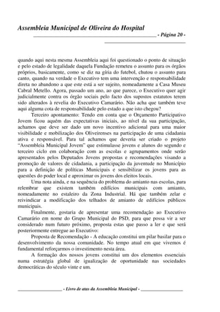 Assembleia Municipal de Oliveira do Hospital
_______________________________________________ - Página 20 -
_______________________________
____________________ - Livro de atas da Assembleia Municipal - ___________________
quando aqui nesta mesma Assembleia aqui foi questionado o ponto de situação
e pelo estado de legalidade daquela Fundação remeteu o assunto para os órgãos
próprios, basicamente, como se diz na gíria do futebol, chutou o assunto para
canto, quando na verdade o Executivo tem uma intervenção e responsabilidade
direta no abandono a que este está a ser sujeito, nomeadamente a Casa Museu
Cabral Metello. Agora, passado um ano, ao que parece, o Executivo quer agir
judicialmente contra os órgão sociais pelo facto dos supostos estatutos terem
sido alterados à revelia do Executivo Camarário. Não acha que também teve
aqui alguma cota de responsabilidade pelo estado a que isto chegou?
Terceiro apontamento: Tendo em conta que o Orçamento Participativo
Jovem ficou aquém das expectativas iniciais, ao nível da sua participação,
achamos que deve ser dado um novo incentivo adicional para uma maior
visibilidade e mobilização dos Oliveirenses na participação de uma cidadania
ativa e responsável. Para tal achamos que deveria ser criado o projeto
“Assembleia Municipal Jovem” que estimulasse jovens e alunos do segundo e
terceiro ciclo em colaboração com as escolas e agrupamentos onde serão
apresentados pelos Deputados Jovens propostas e recomendações visando a
promoção de valores de cidadania, a participação da juventude no Município
para a definição de políticas Municipais e sensibilizar os jovens para as
questões do poder local e aproximar os jovens dos eleitos locais.
Uma nota ainda, e na sequência do problema do amianto nas escolas, para
relembrar que existem também edifícios municipais com amianto,
nomeadamente no estaleiro da Zona Industrial. Há que também zelar e
reivindicar a modificação dos telhados de amianto de edifícios públicos
municipais.
Finalmente, gostaria de apresentar uma recomendação ao Executivo
Camarário em nome do Grupo Municipal do PSD, para que possa vir a ser
considerado num futuro próximo, proposta estas que passo a ler e que será
posteriormente entregue ao Executivo:
Proposta de Recomendação - A educação constitui um pilar basilar para o
desenvolvimento da nossa comunidade. No tempo atual em que vivemos é
fundamental reforçarmos o investimento nesta área.
A formação dos nossos jovens constitui um dos elementos essenciais
numa estratégia global de igualização de oportunidade nas sociedades
democráticas do século vinte e um.
 