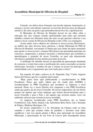 Assembleia Municipal de Oliveira do Hospital
_______________________________________________ - Página 21 -
_______________________________
____________________ - Livro de atas da Assembleia Municipal - ___________________
Contudo, em defesa desta formação tem havido algumas lamentações às
crianças e jovens com talentos especiais ao nível das diversas áreas da educação
artística e das artes em geral e que pretendem desenvolve-las e aperfeiçoá-las.
O Município de Oliveira do Hospital deverá ter um olhar sobre a
educação das suas crianças criando oportunidades para todos que mostrem
trabalho e talento nas diferentes áreas das artes ou que queiram valorizar o seu
talento e levar o nome de Oliveira do Hospital a todo o País e ao estrangeiro.
Assim sendo, com o objetivo de valorizar os nossos jovens Oliveirenses,
no âmbito das mais diversas áreas artísticas, o Grupo Municipal do PSD de
Oliveira do Hospital, vem propor à Câmara que seja criado um apoio monetário
para apoiar os nosso jovens e crianças Oliveirenses que pretendam participar em
concursos, campeonatos e projetos nacionais e internacionais que estimulem a
aprendizagem e projeção do nosso Concelho, na qual seja demonstrado
relevância e qualidade na área artística por parte do jovem.
A atribuição do subsídio deverá ser precedida da apresentação detalhada
do concurso e evento bem como a justificação dos custos associados ao mesmo
(deslocação, inscrição e estadia) em que a criança ou jovem irá participar em
conformidade com o regulamento que será criado para o efeito.”
Em seguida, foi dada a palavra ao Sr. Deputado, Eng.º Carlos Augusto
Inácio da Fonseca, que fez a seguinte intervenção:
“Hoje quero fazer aqui publicamente o reconhecimento às PME
Excelência. Penso que todos sabem que foi criado pelo IAPMEI o
reconhecimento às PME Excelência que reconhece as empresas a nível
nacional. Desta vez o nosso Distrito teve cinquenta e oito PME Excelência
sendo que quatro são do nosso Concelho. Os nossos empresários são uns heróis
porque são aqueles que criam emprego, que trazem desenvolvimento para o
nosso Concelho e para o País e são aqueles que resistem muitas vezes em
ambientes adversos que existem na nossa sociedade.
As empresas reconhecidas como PME Excelência são os Irmãos
Combustível, Lda, Paulo Amaral, Lda, Salsicharia Beira Serra, Lda e Serração
de Paletes, Madeiras Henriques, SA.
Os nossos empresários e o Sr. Presidente da Câmara estão no bom
caminho e acho que estamos todos de parabéns e devemos estar todos
orgulhosos e por isso queria propor à Mesa, para apreciação da Assembleia
Municipal, a apresentação de um Voto de Louvor pelo desempenho destas
 