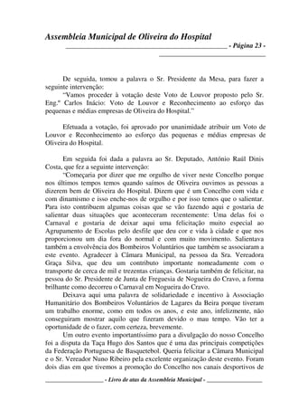 Assembleia Municipal de Oliveira do Hospital
_______________________________________________ - Página 23 -
_______________________________
____________________ - Livro de atas da Assembleia Municipal - ___________________
De seguida, tomou a palavra o Sr. Presidente da Mesa, para fazer a
seguinte intervenção:
“Vamos proceder à votação deste Voto de Louvor proposto pelo Sr.
Eng.º Carlos Inácio: Voto de Louvor e Reconhecimento ao esforço das
pequenas e médias empresas de Oliveira do Hospital.”
Efetuada a votação, foi aprovado por unanimidade atribuir um Voto de
Louvor e Reconhecimento ao esforço das pequenas e médias empresas de
Oliveira do Hospital.
Em seguida foi dada a palavra ao Sr. Deputado, António Raúl Dinis
Costa, que fez a seguinte intervenção:
“Começaria por dizer que me orgulho de viver neste Concelho porque
nos últimos tempos temos quando saímos de Oliveira ouvimos as pessoas a
dizerem bem de Oliveira do Hospital. Dizem que é um Concelho com vida e
com dinamismo e isso enche-nos de orgulho e por isso temos que o salientar.
Para isto contribuem algumas coisas que se vão fazendo aqui e gostaria de
salientar duas situações que aconteceram recentemente: Uma delas foi o
Carnaval e gostaria de deixar aqui uma felicitação muito especial ao
Agrupamento de Escolas pelo desfile que deu cor e vida à cidade e que nos
proporcionou um dia fora do normal e com muito movimento. Salientava
também a envolvência dos Bombeiros Voluntários que também se associaram a
este evento. Agradecer à Câmara Municipal, na pessoa da Sra. Vereadora
Graça Silva, que deu um contributo importante nomeadamente com o
transporte de cerca de mil e trezentas crianças. Gostaria também de felicitar, na
pessoa do Sr. Presidente de Junta de Freguesia de Nogueira do Cravo, a forma
brilhante como decorreu o Carnaval em Nogueira do Cravo.
Deixava aqui uma palavra de solidariedade e incentivo à Associação
Humanitário dos Bombeiros Voluntários de Lagares da Beira porque tiveram
um trabalho enorme, como em todos os anos, e este ano, infelizmente, não
conseguiram mostrar aquilo que fizeram devido o mau tempo. Vão ter a
oportunidade de o fazer, com certeza, brevemente.
Um outro evento importantíssimo para a divulgação do nosso Concelho
foi a disputa da Taça Hugo dos Santos que é uma das principais competições
da Federação Portuguesa de Basquetebol. Queria felicitar a Câmara Municipal
e o Sr. Vereador Nuno Ribeiro pela excelente organização deste evento. Foram
dois dias em que tivemos a promoção do Concelho nos canais desportivos de
 