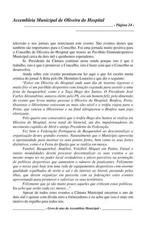 Assembleia Municipal de Oliveira do Hospital
_______________________________________________ - Página 24 -
_______________________________
____________________ - Livro de atas da Assembleia Municipal - ___________________
televisão e nos jornais que noticiaram este evento. São eventos destes que
também são importantes para o Concelho. Foi uma jornada muito positiva para
o Concelho de Oliveira do Hospital que trouxe ao Pavilhão Gimnodesportivo
Municipal cerca de dois mil e quinhentos espetadores.
Sr. Presidente da Câmara continue nesta senda porque isto é que é
trabalho, isto é que é promover o Concelho, isto é fazer com que o Concelho se
desenvolva.
Ainda sobre este evento permitam-me ler aqui o que foi escrito numa
crónica do jornal A Bola pelo Dr. Hermínio Loureiro e que diz o seguinte:
“Estive em Oliveira do Hospital onde num dia de inverno rigoroso e
muito frio vi um pavilhão desportivo com lotação esgotada para assistir a uma
festa do basquetebol, como é a Taça Hugo dos Santos. O Presidente José
Carlos Alexandrino, autarca eleito pelo PS, era um homem feliz pela dimensão
do evento que levou muitas pessoas a Oliveira do Hospital. Benfica, Porto,
Ovarense e Oliveirense estiveram ao mais alto nível e o troféu viajou para o
Porto, que venceu a Oliveirense e na final ultrapassou o Benfica num jogo
eletrizante.
Pelo quarto ano consecutivo que o troféu Hugo dos Santos se realiza em
Oliveira do Hospital, terra natal do General, um dos impulsionadores do
movimento capitães de Abril e antigo Presidente da Federação.
Fez bem a Federação Portuguesa de Basquetebol ao descentralizar a
organização destes grandes eventos. Naturalmente que o Município aproveita
a oportunidade para mostrar os seus pontos fortes, bem como os seus fortes
distintivos, como é a Festa do Queijo que se realiza em março.
Futebol, Basquetebol, Andebol, Voleibol, Hóquei em Patins, Futsal e
outras modalidades devem procurar descentralizar os seus eventos e ao
mesmo tempo ter no poder local verdadeiros e ativos parceiros na promoção
de políticas desportivas que aumentem o número de praticantes. Felizmente
que o nosso país hoje tem uma rede de equipamentos desportivos com enorme
qualidade espalhados de norte a sul e do interior ao litoral, passando pelas
ilhas, que devem organizar em parceria com as federações estes eventos
aproveitando para promover e valorizar os seus territórios.
Felizmente que já são muito pouco aqueles que criticam estas políticas.
Eu acho que serão cada vez menos…”
Apesar de todos estes eventos a Câmara Municipal encerrou o ano de
dois mil e quinze com dívida zero a fornecedores e eu acho que isso é mais um
motivo de orgulho para todos nós.
 