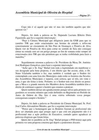Assembleia Municipal de Oliveira do Hospital
_______________________________________________ - Página 25 -
_______________________________
____________________ - Livro de atas da Assembleia Municipal - ___________________
Cego não é só aquele que não vê mas são também aqueles que não
querem ver.”
Depois, foi dada a palavra ao Sr. Deputado Luciano Ribeiro Dinis
Figueiredo, que fez a seguinte intervenção:
“Peço à Câmara Municipal que diligencie junto da GNR para que os
camiões TIR que estão estacionados nas bermas da estrada e refiro-me
concretamente ao cruzamento de São Paio de Gramaços e Penalva de Alva.
Quem vier de Penalva de Alva para cortar no sentido de Seia não consegue
entrar na estrada sem ser em perigo porque ao fim de semana estão sempre ali
estacionados dois TIR que não permitem que se tenha visibilidade para fazer a
manobra.”
Seguidamente retomou a palavra o Sr. Presidente da Mesa, Dr. António
José Rodrigues Gonçalves, para fazer a seguinte intervenção:
“Acho que o Sr. Eng.º Rafael tem toda a legitimidade em manifestar o
seu desagrado pela hora proposta, é um direito que lhe assiste, aliás, o Dr.
Nuno Vilafanha também o fez, mas também é verdade que o Senhor foi
contemplado com uma lista dos Municípios onde estão os horários das Sessões
das Assembleias Municipais e reparou, com certeza, que só três, em vinte e
uma, é que são feitas à noite. Portanto, se o Senhor tem esse direito eu penso
que a Mesa e a grande maioria dos Membros desta Assembleia também têm o
direito de continuar a querer o horário que estamos a praticar.
Quero também deixar um agradecimento porque talvez pela primeira vez
gastámos os sessenta minutos que estão definidos no Regimento no Período de
Antes da Ordem do Dia. Isto é uma vitória sobretudo vossa porque
conseguiram cumprir o horário.”
Depois, foi dada a palavra ao Presidente da Câmara Municipal, Sr. Prof.
José Carlos Alexandrino Mendes, que fez a seguinte intervenção:
“Penso que a homenagem que os Rotários fizeram ao profissional não
deve ser chamada para aqui porque aqui o que está em julgamento não é o
profissional mas a ação política do Executivo, contudo quero agradecer as
palavras elogiosas que foram feitas.
Quero dar os parabéns ao Sr. Eng.º Rafael porque o PSD trouxe aqui pela
primeira vez uma proposta concreta que depois a poderemos discutir.
 