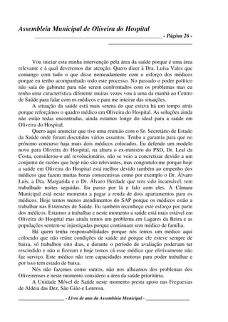 Assembleia Municipal de Oliveira do Hospital
_______________________________________________ - Página 26 -
_______________________________
____________________ - Livro de atas da Assembleia Municipal - ___________________
Vou iniciar esta minha intervenção pela área da saúde porque é uma área
relevante e à qual deveremos dar atenção. Quero dizer à Dra. Luísa Vales que
comungo com tudo o que disse nomeadamente com o esforço dos médicos
porque eu tenho acompanhado todo este processo. No passado o poder político
não saía do gabinete para não serem confrontados com os problemas mas eu
tenho uma característica diferente muitas vezes vou à uma da manhã ao Centro
de Saúde para falar com os médicos e para me inteirar das situações.
A situação da saúde está mais serena do que estava há um tempo atrás
porque reforçámos o quadro médico em Oliveira do Hospital. As soluções ainda
não estão todas encontradas, ainda estamos longe do ideal para a saúde em
Oliveira do Hospital.
Quero aqui anunciar que tive uma reunião com o Sr. Secretário de Estado
da Saúde onde foram discutidos vários assuntos. Tenho a garantia para que no
próximo concurso haja mais dois médicos colocados. Eu defendo um modelo
novo para Oliveira do Hospital, na altura o ex-ministro do PSD, Dr. Leal da
Costa, considerou-o até revolucionário, não se veio a concretizar devido a um
conjunto de razões que hoje não são relevantes, mas congratulo-me porque hoje
a saúde em Oliveira do Hospital está melhor devido também ao empenho dos
médicos que fazem muitas horas consecutivas como por exemplo o Dr. Álvaro
Luis, a Dra. Margarida e o Dr. Álvaro Herdade que tem sido incansável, tem
trabalhado noites seguidas. Eu passo por lá e falo com eles. A Câmara
Municipal está neste momento a pagar a renda de dois apartamentos para os
médicos. Hoje temos menos atendimentos do SAP porque os médicos estão a
trabalhar nas Extensões de Saúde. Eu também reconheço este esforço por parte
dos médicos. Estamos a trabalhar e neste momento a saúde está mais estável em
Oliveira do Hospital mas ainda temos um problema em Lagares da Beira e as
populações sentem-se injustiçadas porque continuam sem médico de família.
Há quem tenha responsabilidades porque nós temos um médico aqui
colocado que não reúne condições de saúde até porque ele esteve sempre de
baixa, só trabalhou oito dias, e durante o período de avaliação poderiam ter
rescindido e não o fizeram e hoje temos cá esse médico que efetivamente não
faz serviço. Este médico não tem capacidades motoras para poder trabalhar e
por isso tem estado de baixa.
Nós não fazemos como outros, não nos alheamos dos problemas dos
Oliveirenses e neste momento considero a área da saúde prioritária.
A Unidade Móvel de Saúde neste momento presta apoio nas Freguesias
de Aldeia das Dez, São Gião e Lourosa.
 