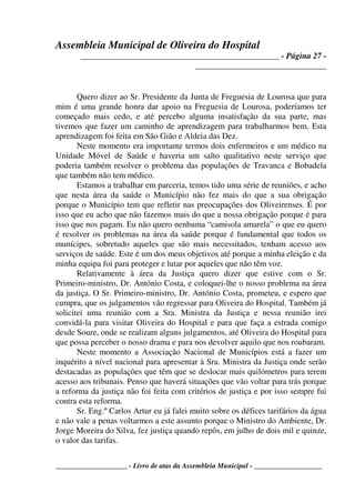Assembleia Municipal de Oliveira do Hospital
_______________________________________________ - Página 27 -
_______________________________
____________________ - Livro de atas da Assembleia Municipal - ___________________
Quero dizer ao Sr. Presidente da Junta de Freguesia de Lourosa que para
mim é uma grande honra dar apoio na Freguesia de Lourosa, poderíamos ter
começado mais cedo, e até percebo alguma insatisfação da sua parte, mas
tivemos que fazer um caminho de aprendizagem para trabalharmos bem. Esta
aprendizagem foi feita em São Gião e Aldeia das Dez.
Neste momento era importante termos dois enfermeiros e um médico na
Unidade Móvel de Saúde e haveria um salto qualitativo neste serviço que
poderia também resolver o problema das populações de Travanca e Bobadela
que também não tem médico.
Estamos a trabalhar em parceria, temos tido uma série de reuniões, e acho
que nesta área da saúde o Município não fez mais do que a sua obrigação
porque o Município tem que refletir nas preocupações dos Oliveirenses. É por
isso que eu acho que não fazemos mais do que a nossa obrigação porque é para
isso que nos pagam. Eu não quero nenhuma “camisola amarela” o que eu quero
é resolver os problemas na área da saúde porque é fundamental que todos os
munícipes, sobretudo aqueles que são mais necessitados, tenham acesso aos
serviços de saúde. Este é um dos meus objetivos até porque a minha eleição e da
minha equipa foi para proteger e lutar por aqueles que não têm voz.
Relativamente à área da Justiça quero dizer que estive com o Sr.
Primeiro-ministro, Dr. António Costa, e coloquei-lhe o nosso problema na área
da justiça. O Sr. Primeiro-ministro, Dr. António Costa, prometeu, e espero que
cumpra, que os julgamentos vão regressar para Oliveira do Hospital. Também já
solicitei uma reunião com a Sra. Ministra da Justiça e nessa reunião irei
convidá-la para visitar Oliveira do Hospital e para que faça a estrada comigo
desde Soure, onde se realizam alguns julgamentos, até Oliveira do Hospital para
que possa perceber o nosso drama e para nos devolver aquilo que nos roubaram.
Neste momento a Associação Nacional de Municípios está a fazer um
inquérito a nível nacional para apresentar à Sra. Ministra da Justiça onde serão
destacadas as populações que têm que se deslocar mais quilómetros para terem
acesso aos tribunais. Penso que haverá situações que vão voltar para trás porque
a reforma da justiça não foi feita com critérios de justiça e por isso sempre fui
contra esta reforma.
Sr. Eng.º Carlos Artur eu já falei muito sobre os défices tarifários da água
e não vale a penas voltarmos a este assunto porque o Ministro do Ambiente, Dr.
Jorge Moreira do Silva, fez justiça quando repôs, em julho de dois mil e quinze,
o valor das tarifas.
 