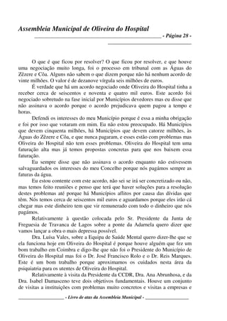 Assembleia Municipal de Oliveira do Hospital
_______________________________________________ - Página 28 -
_______________________________
____________________ - Livro de atas da Assembleia Municipal - ___________________
O que é que ficou por resolver? O que ficou por resolver, e que houve
uma negociação muito longa, foi o processo em tribunal com as Águas do
Zêzere e Côa. Alguns não sabem o que dizem porque não há nenhum acordo de
vinte milhões. O valor é de dezanove vírgula seis milhões de euros.
É verdade que há um acordo negociado onde Oliveira do Hospital tinha a
receber cerca de seiscentos e noventa e quatro mil euros. Este acordo foi
negociado sobretudo na fase inicial por Municípios devedores mas eu disse que
não assinava o acordo porque o acordo prejudicava quem pagou a tempo e
horas.
Defendi os interesses do meu Município porque é essa a minha obrigação
e foi por isso que votaram em mim. Eu não estou preocupado. Há Municípios
que devem cinquenta milhões, há Municípios que devem catorze milhões, às
Águas do Zêzere e Côa, e que nunca pagaram, e esses estão com problemas mas
Oliveira do Hospital não tem esses problemas. Oliveira do Hospital tem uma
faturação alta mas já temos propostas concretas para que nos baixem essa
faturação.
Eu sempre disse que não assinava o acordo enquanto não estivessem
salvaguardados os interesses do meu Concelho porque nós pagámos sempre as
faturas da água.
Eu estou contente com este acordo, não sei se irá ser concretizado ou não,
mas temos feito reuniões e penso que terá que haver soluções para a resolução
destes problemas até porque há Municípios aflitos por causa das dívidas que
têm. Nós temos cerca de seiscentos mil euros e aguardamos porque eles irão cá
chegar mas este dinheiro tem que vir remunerado com todo o dinheiro que nós
pagámos.
Relativamente à questão colocada pelo Sr. Presidente da Junta de
Freguesia de Travanca de Lagos sobre a ponte da Adarnela quero dizer que
vamos lançar a obra o mais depressa possível.
Dra. Luísa Vales, sobre a Equipa de Saúde Mental quero dizer-lhe que se
ela funciona hoje em Oliveira do Hospital é porque houve alguém que fez um
bom trabalho em Coimbra e digo-lhe que não foi o Presidente do Município de
Oliveira do Hospital mas foi o Dr. José Francisco Rolo e o Dr. Reis Marques.
Este é um bom trabalho porque aproximamos os cuidados nesta área da
psiquiatria para os utentes de Oliveira do Hospital.
Relativamente à visita da Presidente da CCDR, Dra. Ana Abrunhosa, e da
Dra. Isabel Damasceno teve dois objetivos fundamentais. Houve um conjunto
de visitas a instituições com problemas muito concretos e visitas a empresas e
 