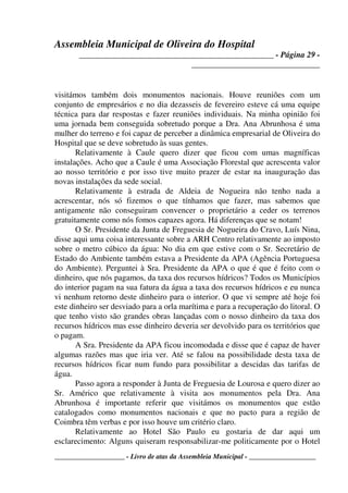 Assembleia Municipal de Oliveira do Hospital
_______________________________________________ - Página 29 -
_______________________________
____________________ - Livro de atas da Assembleia Municipal - ___________________
visitámos também dois monumentos nacionais. Houve reuniões com um
conjunto de empresários e no dia dezasseis de fevereiro esteve cá uma equipe
técnica para dar respostas e fazer reuniões individuais. Na minha opinião foi
uma jornada bem conseguida sobretudo porque a Dra. Ana Abrunhosa é uma
mulher do terreno e foi capaz de perceber a dinâmica empresarial de Oliveira do
Hospital que se deve sobretudo às suas gentes.
Relativamente à Caule quero dizer que ficou com umas magníficas
instalações. Acho que a Caule é uma Associação Florestal que acrescenta valor
ao nosso território e por isso tive muito prazer de estar na inauguração das
novas instalações da sede social.
Relativamente à estrada de Aldeia de Nogueira não tenho nada a
acrescentar, nós só fizemos o que tínhamos que fazer, mas sabemos que
antigamente não conseguiram convencer o proprietário a ceder os terrenos
gratuitamente como nós fomos capazes agora. Há diferenças que se notam!
O Sr. Presidente da Junta de Freguesia de Nogueira do Cravo, Luís Nina,
disse aqui uma coisa interessante sobre a ARH Centro relativamente ao imposto
sobre o metro cúbico da água: No dia em que estive com o Sr. Secretário de
Estado do Ambiente também estava a Presidente da APA (Agência Portuguesa
do Ambiente). Perguntei à Sra. Presidente da APA o que é que é feito com o
dinheiro, que nós pagamos, da taxa dos recursos hídricos? Todos os Municípios
do interior pagam na sua fatura da água a taxa dos recursos hídricos e eu nunca
vi nenhum retorno deste dinheiro para o interior. O que vi sempre até hoje foi
este dinheiro ser desviado para a orla marítima e para a recuperação do litoral. O
que tenho visto são grandes obras lançadas com o nosso dinheiro da taxa dos
recursos hídricos mas esse dinheiro deveria ser devolvido para os territórios que
o pagam.
A Sra. Presidente da APA ficou incomodada e disse que é capaz de haver
algumas razões mas que iria ver. Até se falou na possibilidade desta taxa de
recursos hídricos ficar num fundo para possibilitar a descidas das tarifas de
água.
Passo agora a responder à Junta de Freguesia de Lourosa e quero dizer ao
Sr. Américo que relativamente à visita aos monumentos pela Dra. Ana
Abrunhosa é importante referir que visitámos os monumentos que estão
catalogados como monumentos nacionais e que no pacto para a região de
Coimbra têm verbas e por isso houve um critério claro.
Relativamente ao Hotel São Paulo eu gostaria de dar aqui um
esclarecimento: Alguns quiseram responsabilizar-me politicamente por o Hotel
 