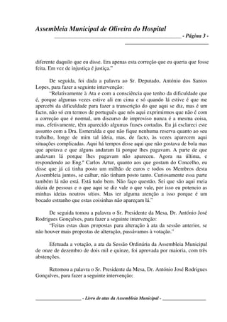 Assembleia Municipal de Oliveira do Hospital
_______________________________________________ - Página 3 -
_______________________________
____________________ - Livro de atas da Assembleia Municipal - ___________________
diferente daquilo que eu disse. Era apenas esta correção que eu queria que fosse
feita. Em vez de injustiça é justiça.”
De seguida, foi dada a palavra ao Sr. Deputado, António dos Santos
Lopes, para fazer a seguinte intervenção:
“Relativamente à Ata e com a consciência que tenho da dificuldade que
é, porque algumas vezes estive ali em cima e só quando lá estive é que me
apercebi da dificuldade para fazer a transcrição do que aqui se diz, mas é um
facto, não só em termos de português que nós aqui exprimirmos que não é com
a correção que é normal, um discurso de improviso nunca é a mesma coisa,
mas, efetivamente, têm aparecido algumas frases cortadas. Eu já esclareci este
assunto com a Dra. Esmeralda e que não fique nenhuma reserva quanto ao seu
trabalho, longe de mim tal ideia, mas, de facto, às vezes aparecem aqui
situações complicadas. Aqui há tempos disse aqui que não gostava de bola mas
que apoiava e que alguns andaram lá porque lhes pagavam. A parte de que
andavam lá porque lhes pagavam não apareceu. Agora na última, e
respondendo ao Eng.º Carlos Artur, quanto aos que gostam do Concelho, eu
disse que já cá tinha posto um milhão de euros e todos os Membros desta
Assembleia juntos, se calhar, não tinham posto tanto. Curiosamente essa parte
também lá não está. Está tudo bem. Não faço questão. Sei que são aqui meia
dúzia de pessoas e o que aqui se diz vale o que vale, por isso eu potencio as
minhas ideias noutros sítios. Mas ter alguma atenção a isso porque é um
bocado estranho que estas coisinhas não apareçam lá.”
De seguida tomou a palavra o Sr. Presidente da Mesa, Dr. António José
Rodrigues Gonçalves, para fazer a seguinte intervenção:
“Feitas estas duas propostas para alteração à ata da sessão anterior, se
não houver mais propostas de alteração, passávamos à votação.”
Efetuada a votação, a ata da Sessão Ordinária da Assembleia Municipal
de onze de dezembro de dois mil e quinze, foi aprovada por maioria, com três
abstenções.
Retomou a palavra o Sr. Presidente da Mesa, Dr. António José Rodrigues
Gonçalves, para fazer a seguinte intervenção:
 