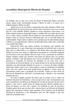 Assembleia Municipal de Oliveira do Hospital
_______________________________________________ - Página 30 -
_______________________________
____________________ - Livro de atas da Assembleia Municipal - ___________________
ter fechado, mas eu não sou o dono do Hotel! O Hotel São Paulo é privado.
Agora, alguns estão incomodados porque o Hotel vai abrir e eu agora sou o
culpado porque o Hotel vai abrir.
Aquilo que eu fiz foi juntar o empresário que tinha alugado o Hotel com
os proprietários do imóvel para que fossem feitos consensos e por isso eu acho
que fiz o meu trabalho. Depois, quando as coisas chegaram a bom porto, e na
minha opinião demorou demasiado tempo, e também não vou julgar quem é que
teve a culpa. Agora a família Álvaro pediu-me uma reunião para apresentar o
projeto e para os serviços técnicos analisarem para ver se está tudo dentro da
conformidade. Fiquei muito contente com o projeto que foi apresentado porque
o Hotel vai ser requalificado e Oliveira do Hospital ficará muito mais valorizada
com o Hotel São Paulo.
Deixem-me dizer que alguns profetas da desgraça, que também vão
aparecendo por aí, e que acham que esta promoção do território não se deveria
fazer mas é a ideia deles e eu respeito-a. Há muitos deles que hoje falam no
número de festas mas nunca se importaram em promover o território enquanto
este Executivo tem uma opinião clara de como se faz a promoção do território.
Alguns também acham que fazemos uma Festa do Queijo para ver quantos
queijos vendemos. Não perceberam que a Festa do Queijo serve também para
promover o Concelho de Oliveira do Hospital no seu todo. Este ano o
investimento na Festa do Queijo vai ser maior do que foi no ano passado porque
atingimos um determinado patamar de sucesso e o sucesso dá muito trabalho,
alguns não sabem o que é isso, e para manter o sucesso é ainda preciso trabalhar
mais. Este ano vamos fazer uma grande Festa do Queijo e vamos fazer um
investimento maior para a promoção do Concelho. Vamos ter doze horas de
Oliveira do Hospital nas televisões a transmitir para o Mundo e isto incomoda
algumas pessoas.
Só como exemplo gostaria de referir que de acordo com os dados do
Instituto Nacional de Estatística o mês em que houve mais levantamentos nas
caixas multibanco em Oliveira do Hospital foi no mês de fevereiro de dois mil e
quinze e este valor é muito acima da média nacional. Referir também que a
Festa do Queijo, em dois mil e quinze, foi realizada no mês de fevereiro.
Também quero dizer que em dois mil e catorze houve em Oliveira do Hospital
quinze mil, setecentas e trinta e duas dormidas. Estes números são do Instituto
Nacional de Estatística e são indicadores que nos dão orgulho e que nos
motivam a trabalhar mais.”
 