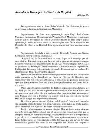Assembleia Municipal de Oliveira do Hospital
_______________________________________________ - Página 31 -
_______________________________
____________________ - Livro de atas da Assembleia Municipal - ___________________
De seguida entrou-se no Ponto I da Ordem do Dia - Informação acerca
da atividade e da situação financeira do Município.
Seguidamente foi feita uma apresentação pelo Eng.º José Carlos
Marques, Comandante Operacional da Proteção Civil Municipal, relacionada
com os danos provocados no nosso Concelho devido ao mau tempo. Nesta
apresentação estão relatadas todas as intervenções que foram efetuadas no
Concelho de Oliveira do Hospital. Esta apresentação fará parte dos anexos da
ata.
Seguidamente foi dada a palavra ao Sr. Deputado António dos Santos
Lopes para fazer a seguinte intervenção:
“Registo! Isto de facto está bom, eu tenho é que pedir desculpa por vir
aqui chatear! Eu ainda vou pensar bem se vale a pena cá vir porque como os
Senhores viram isto do incumprimento da lei e das recomendações da CADA e
os problemas da Fundação Cabral Metello são coisas de somenos importância!
Eu fiquei de facto aqui hoje muito decepcionado. É verdade que eu também dei
algumas aulas destas e agora estou a pagar!
Quanto aos horários eu sempre disse que não sou contra mas ver que não
estão presentes o Sr. Presidente da Junta de Oliveira do Hospital, que
representa vinte por cento dos eleitores, e o presidente do principal partido da
oposição já me preocupa. Mas isso já não é um problema meu mas quero deixar
o registo.
Ouvi aqui de alguns membros do Partido Socialista nomeadamente do
Sr. Raúl que fica todo satisfeito porque não há dívidas. Ora uma Câmara que
em quarenta e quatro dias não tem nenhuma obra para pagar isso mostra que é
uma Câmara que está a trabalhar em grande! Eu é que sou um má-língua!
Deixem lá, porque não há problema nenhum!
Depois um grande número. Quinze mil dormidas! Quinze mil dormidas
são quarenta e três dormidas por noite. Um hotel com menos de trinta quartos
ainda é rentável. Isto é gestão? Enfim os números dizem tudo!
Eu fico admirado com os vossos elogios. Mas, de facto, estes números
que o Senhor aqui falou: o hotel que só vai agora ser remodelado mas que já
está para reabrir, os números do queijo. Vocês pensam que isto é tudo pataratas
e que não percebem nada desta coisa. Dizem-se aqui uns números porreirinhos.
Estes hotéis todos só com quarenta e três dormidas por dia devem ter uma
rentabilidade grande! Eu tenho cá três empresas em Oliveira do Hospital e
 