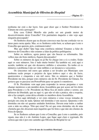 Assembleia Municipal de Oliveira do Hospital
_______________________________________________ - Página 32 -
_______________________________
____________________ - Livro de atas da Assembleia Municipal - ___________________
nenhuma me está a dar lucro. Isto quer dizer que o Senhor Presidente da
Câmara me está a perseguir?
Esta casa Cabral Metello não podia ser um grande motor de
desenvolvimento deste Concelho? Um património daqueles e não vejo aqui
ninguém preocupado!
Os Senhores dizem que eu discuto convosco mas faz-me confusão ver os
meus pares nesta apatia. Mas, se os Senhores estão bem, se acham que é este o
Concelho que querem, pois, continuem todos!
Mas que diabo! Que haja uma coerência mínima! Estamos a falar do
interesse do Concelho e não estamos a falar da política politiqueira.
Sobre os médicos, agora parece que vão buscar os reformados. São
velhos mas são bons médicos, fiquem descansados!
Sobre os números da água eu já lhe fiz chegar isto a si e a todos. Estão
aqui os seus números. Isto é tudo muito bonito! Eu também sei, está aqui o
acordo, também sei que são dezanove milhões e seiscentos. Eu tenho cá os
números o problema é não ser vinte milhões e ser dezanove e seiscentos.
Os setecentos mil euros que andam a ser levados aos Munícipes sem
nenhuma razão porque o prejuízo da água tenho-o aqui e são, de facto,
quatrocentos e cinquenta e um mil euros. São os números que o Senhor
Presidente me deu, porque estes números são do Sr. Presidente da Câmara. Eu
gostava que os passasse em PowerPoint para ver quem é o mentiroso.
O Sr. Presidente vem aqui para responder às nossas perguntas e vem
chamar mentiroso a um membro desta Assembleia que por acaso até foi eleito
para Presidente e o Sr. Presidente da Mesa fica ali muito calmo e sereno, um
defensor da liberdade, que eu aqui vi, que não só não a pratica, não a respeita,
não a faz cumprir, como deixa ofender os membros desta Assembleia.
Eu fico aqui deleitado a ver estes números e estas vossas tomadas de
posição em cima de nada. Quinze mil dormidas é um sucesso. Quarenta e três
dormidas em não sei quantas unidades hoteleiras. Devem estar todos a ranhar
com a mão na cabeça. Têm que estar! Eu sei que estas dormidas são de uma
clientela que eles disseram num inquérito que foi feito e que não são clientes da
Feira do Queijo.
Se os Senhores acham que é este o Concelho, que é este o caminho, pois
sigam, mas não é o do António Lopes, que fique aqui claro e registado. De
certeza que não é por este caminho que Oliveira do Hospital lá vai.”
 