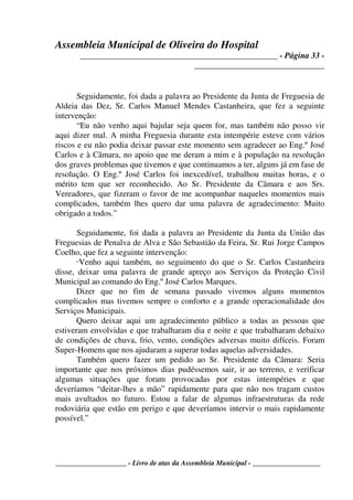 Assembleia Municipal de Oliveira do Hospital
_______________________________________________ - Página 33 -
_______________________________
____________________ - Livro de atas da Assembleia Municipal - ___________________
Seguidamente, foi dada a palavra ao Presidente da Junta de Freguesia de
Aldeia das Dez, Sr. Carlos Manuel Mendes Castanheira, que fez a seguinte
intervenção:
“Eu não venho aqui bajular seja quem for, mas também não posso vir
aqui dizer mal. A minha Freguesia durante esta intempérie esteve com vários
riscos e eu não podia deixar passar este momento sem agradecer ao Eng.º José
Carlos e à Câmara, no apoio que me deram a mim e à população na resolução
dos graves problemas que tivemos e que continuamos a ter, alguns já em fase de
resolução. O Eng.º José Carlos foi inexcedível, trabalhou muitas horas, e o
mérito tem que ser reconhecido. Ao Sr. Presidente da Câmara e aos Srs.
Vereadores, que fizeram o favor de me acompanhar naqueles momentos mais
complicados, também lhes quero dar uma palavra de agradecimento: Muito
obrigado a todos.”
Seguidamente, foi dada a palavra ao Presidente da Junta da União das
Freguesias de Penalva de Alva e São Sebastião da Feira, Sr. Rui Jorge Campos
Coelho, que fez a seguinte intervenção:
“Venho aqui também, no seguimento do que o Sr. Carlos Castanheira
disse, deixar uma palavra de grande apreço aos Serviços da Proteção Civil
Municipal ao comando do Eng.º José Carlos Marques.
Dizer que no fim de semana passado vivemos alguns momentos
complicados mas tivemos sempre o conforto e a grande operacionalidade dos
Serviços Municipais.
Quero deixar aqui um agradecimento público a todas as pessoas que
estiveram envolvidas e que trabalharam dia e noite e que trabalharam debaixo
de condições de chuva, frio, vento, condições adversas muito difíceis. Foram
Super-Homens que nos ajudaram a superar todas aquelas adversidades.
Também quero fazer um pedido ao Sr. Presidente da Câmara: Seria
importante que nos próximos dias pudéssemos sair, ir ao terreno, e verificar
algumas situações que foram provocadas por estas intempéries e que
deveríamos “deitar-lhes a mão” rapidamente para que não nos tragam custos
mais avultados no futuro. Estou a falar de algumas infraestruturas da rede
rodoviária que estão em perigo e que deveríamos intervir o mais rapidamente
possível.”
 