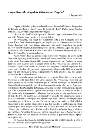Assembleia Municipal de Oliveira do Hospital
_______________________________________________ - Página 34 -
_______________________________
____________________ - Livro de atas da Assembleia Municipal - ___________________
Depois, foi dada a palavra ao Presidente da Junta da União das Freguesias
de Ervedal da Beira e Vila Franca da Beira, Sr. Eng.º Carlos Artur Simões
Esteves Maia, que fez a seguinte intervenção:
“Se este não é o Concelho que o Sr. António Lopes queira ou o Concelho
que o Sr. António Lopes goste, o problema é dele.
Sr. Presidente, vou dizer-lhe claramente, este é um Concelho que eu
gosto. É um Concelho que eu gosto, por aquilo que eu vejo que tem sido feito.
Gosto! Também o Sr. Raul já aqui disse que gosta deste Concelho e que gosta
de viver neste Concelho. Eu também gosto! Se o Sr. António Lopes não gosta, o
problema é dele. Mude de Concelho! Se calhar é um conselho que eu lhe dou.
Mude de Concelho Sr. António Lopes.
Agora vamos falar de coisas sérias e de coisas realistas: Eu gosto deste
Concelho, e gosto particularmente deste Presidente e deste Executivo, e também
gosto muito desta Assembleia. Não somos, seguramente, uns Senhores e umas
Senhoras que estamos aqui a dizem ámen ao Sr. Presidente da Câmara, Sr.
António Lopes! Não somos! O Senhor está enganado! Muito enganado! Eu
penso que o Senhor não está aqui rigorosamente a fazer nada. O Senhor só está
aqui com um objetivo: É pura e simplesmente “o bota a baixo”, mas nós vamos
resistir-lhe, Sr. António Lopes!
Fico particularmente satisfeito por viver neste Concelho e por ter este
Executivo e este Presidente por várias razões: Sr. Presidente, folgo por ver
nestes papéis da atividade financeira que a Câmara Municipal de Oliveira do
Hospital está numa posição que há muitos anos não está e não esteve. Apraz-me
registar isto! Sr. Presidente da Câmara, apraz-me registar, contrariamente àquilo
que o Sr. António Lopes diz, que o Senhor chegou a trinta e um de dezembro e
não devia nada a fornecedores. Mas também me apraz registar que há um ano,
há dois, há três, há quatro, no seu Executivo, quando nós chegávamos aqui a
estas Assembleias Municipais, nós víamos aqui uma “carrada” de empréstimos
bancários que o Senhor e o seu Executivo, apesar de todas as dificuldades
financeiras e dos cortes financeiros a que foi sujeito, o Senhor pagou. Hoje
olhamos para estes mapas e só vemos três e destes três dois são residuais. Dos
célebres cinco milhões, que o Senhor herdou de dívida, o Senhor hoje já só deve
três milhões. Para além de todos os outros empréstimos que o Senhor pagou o
Senhor só aqui tem três milhões trezentos e setenta e quatro mil euros. Apraz-
me registar isto.
Sr. António Lopes deixe-me falar porque eu não o interrompi. Seja sério e
não seja incorreto. É isso que eu lhe agradeço.
 