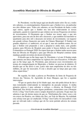 Assembleia Municipal de Oliveira do Hospital
_______________________________________________ - Página 35 -
_______________________________
____________________ - Livro de atas da Assembleia Municipal - ___________________
Sr. Presidente, vou-lhe lançar aqui um desafio muito sério: Eu sei, e todos
nós sabemos, os constrangimentos financeiros que o Senhor teve, em particular
nos dois últimos anos. Todos nós sabemos, eu sou Presidente da Junta e estão
aqui outros, aquilo que o Senhor nos tem dito relativamente às nossas
aspirações, quanto às expectativas que criámos nas nossas Freguesias em termos
de investimentos. O Orçamento que o Senhor nos trouxe aqui, e que nós
aprovámos, para este ano de dois mil e dezasseis, e que também irá transmitir-se
igualmente para dois mil e dezassete em termos de investimento, vai requerer
um grande esforço financeiro por parte da Câmara Municipal. O Senhor tem
grandes objetivos e é ambicioso, eu sei que é, mas nós também somos. Eu sei
que o Senhor está preparado e está a preparar-se ainda mais, com grandes
projetos para Oliveira do Hospital, para poder ir buscar dinheiro aos Fundos
Comunitários ao Portugal 2020. Eu espero bem que o Senhor tenha sucesso para
bem de Oliveira do Hospital e para que Oliveira do Hospital continue numa
mudança grande em termos de desenvolvimento.
O desafio que eu lhe lanço aqui, Sr. Presidente, é só um: O Senhor ainda
não contraiu um único empréstimo na vigência dos seus Executivos. O Desafio
que eu lhe lanço aqui, Sr. Presidente, para alavancar esses investimentos em
termos de comparticipação do Município, o Senhor vai precisar de dinheiro. O
desafio que eu lhe deixo é este: Lance mão num empréstimo de dois ou três
milhões, do que for necessário. É este o desafio que eu lanço para que estas
obras sejam feitas.”
De seguida, foi dada a palavra ao Presidente da Junta de Freguesia de
Alvoco das Várzeas, Sr. Agostinho de Jesus Marques, que fez a seguinte
intervenção:
“O que eu queria dizer já foi falado aqui, mas não podia deixar de dar o
meu testemunho relativamente às intempéries da passada semana: A minha
primeira palavra é para salientar o esforço, a eficácia, da Proteção Civil
Municipal. Em Alvôco tivemos alguns problemas, contactámos com a Proteção
Civil e o Eng.º José Carlos esteve sempre disponível e presente. O que mais me
admirou é que ele dorme menos do que eu. Telefonámos-lhe várias vezes e ele
ora estava em Penalva, em Aldeia das Dez, em Vale de Maceira. Na realidade
este esforço tem que ser enaltecido. O Eng.º José Carlos foi inexcedível e tem
que ser relevado todo o esforço que ele fez neste período adverso da semana
passada.
 