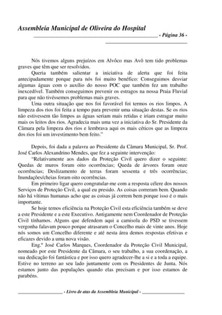 Assembleia Municipal de Oliveira do Hospital
_______________________________________________ - Página 36 -
_______________________________
____________________ - Livro de atas da Assembleia Municipal - ___________________
Nós tivemos alguns prejuízos em Alvôco mas Avô tem tido problemas
graves que têm que ser resolvidos.
Queria também salientar a iniciativa de alerta que foi feita
antecipadamente porque para nós foi muito benéfico: Conseguimos desviar
algumas águas com o auxílio do nosso POC que também fez um trabalho
inexcedível. Também conseguimos prevenir os estragos na nossa Praia Fluvial
para que não tivéssemos problemas mais graves.
Uma outra situação que nos foi favorável foi termos os rios limpos. A
limpeza dos rios foi feita a tempo para prevenir uma situação destas. Se os rios
não estivessem tão limpos as águas seriam mais retidas e iriam estragar muito
mais os leitos dos rios. Agradecia mais uma vez a iniciativa do Sr. Presidente da
Câmara pela limpeza dos rios e lembrava aqui os mais céticos que as limpeza
dos rios foi um investimento bem feito.”
Depois, foi dada a palavra ao Presidente da Câmara Municipal, Sr. Prof.
José Carlos Alexandrino Mendes, que fez a seguinte intervenção:
“Relativamente aos dados da Proteção Civil quero dizer o seguinte:
Quedas de muros foram oito ocorrências; Queda de árvores foram onze
ocorrências; Deslizamento de terras foram sessenta e três ocorrências;
Inundações/cheias foram oito ocorrências.
Em primeiro ligar quero congratular-me com a resposta célere dos nossos
Serviços de Proteção Civil, a qual eu presido. As coisas correram bem. Quando
não há vítimas humanas acho que as coisas já correm bem porque isso é o mais
importante.
Se hoje temos eficiência na Proteção Civil esta eficiência também se deve
a este Presidente e a este Executivo. Antigamente nem Coordenador de Proteção
Civil tínhamos. Alguns que defendem aqui a camisola do PSD se tivessem
vergonha falavam pouco porque atrasaram o Concelho mais de vinte anos. Hoje
nós somos um Concelho diferente e até nesta área demos respostas efetivas e
eficazes devido a uma nova visão.
Eng.º José Carlos Marques, Coordenador da Proteção Civil Municipal,
nomeado por este Presidente da Câmara, o seu trabalho, a sua coordenação, a
sua dedicação foi fantástica e por isso quero agradecer-lhe a si e a toda a equipe.
Estive no terreno ao seu lado juntamente com os Presidentes de Junta. Nós
estamos junto das populações quando elas precisam e por isso estamos de
parabéns.
 