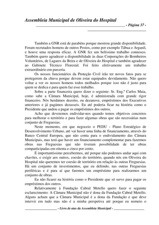 Assembleia Municipal de Oliveira do Hospital
_______________________________________________ - Página 37 -
_______________________________
____________________ - Livro de atas da Assembleia Municipal - ___________________
Também a GNR está de parabéns porque mostrou grande disponibilidade.
Foram recrutados homens de outros Postos, como por exemplo Tábua e Arganil,
e houve uma resposta eficaz. A GNR fez um belíssimo trabalho connosco.
Também quero agradecer a disponibilidade às duas Corporações do Bombeiros
Voluntários, de Lagares da Beira e de Oliveira do Hospital e também agradecer
ao Gabinete Técnico Florestal. Foi feito efetivamente um trabalho
extraordinário em parceria.
Os nossos funcionários da Proteção Civil irão ter novos fatos para se
protegerem da chuva porque devem estar equipados devidamente. Não quero
voltar a ver os nossos homens todos molhados porque isso não é justo para
quem se dedica e para quem faz esse trabalho.
Sobre a parte financeira quero dizer o seguinte: Sr. Eng.º Carlos Maia,
como sabe a Câmara Municipal, hoje, é administrada com grande rigor
financeiro. Nós herdámos dezoito, ou dezanove, empréstimos dos Executivos
anteriores e já pagámos dezasseis. Eu até poderia ficar na história como o
Presidente que andou a pagar os empréstimos dos outros.
Acho que deveremos endividar-nos quando temos objetivos concretos
para melhorar o território e para fazer algumas obras que são necessárias num
conjunto de Freguesias.
Neste momento, em que negoceio o PEDU - Plano Estratégico de
Desenvolvimento Urbano, até vai haver uma linha de financiamento, através do
Banco Central Europeu, que não conta para o endividamento das Câmara
Municipais, mas terá que haver um financiamento complementar para fazermos
obras nas Freguesias que não tiveram possibilidade de ter obras
comparticipadas em oitenta e cinco por cento.
É importantíssimo percebermos, até porque não podemos andar aqui com
chavões, e exigir aos outros, coesão do território, quando nós em Oliveira do
Hospital não queremos ter coesão de território em relação às outras Freguesias.
Há um conjunto de investimentos, que eu defendo, nas outras Freguesias
periféricas e é para aí que faremos um empréstimo para realizarmos um
conjunto de obras.
Eu não ficarei na história como o Presidente que só serve para pagar os
empréstimos dos outros.
Relativamente à Fundação Cabral Metello quero fazer o seguinte
esclarecimento: A Câmara Municipal não é dona da Fundação Cabral Metello.
Alguns acham que a Câmara Municipal é a dona da Fundação e que deve
intervir em tudo mas não é a minha perspetiva até porque eu nomeio o
 