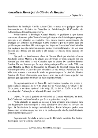 Assembleia Municipal de Oliveira do Hospital
_______________________________________________ - Página 38 -
_______________________________
____________________ - Livro de atas da Assembleia Municipal - ___________________
Presidente da Fundação Aurélio Amaro Dinis e nunca tive qualquer tipo de
intervenção nas decisões do Conselho de Administração. O Conselho de
Administração tem autonomia própria.
Relativamente à Fundação Cabral Metello o problema é que foram
nomeados elementos pela Câmara Municipal a quem não foi dado posse porque
estavam a ser alterados os estatutos. Nós, nunca tivemos conhecimento da
alteração dos estatutos da Fundação Cabral Metello e por isso temos aqui um
problema para resolver. Há outros que têm lugar na Fundação Cabral Metello
por inerência mas não quiseram assumir as suas responsabilidades. Isto tem uma
história que depois um dia conto-a até porque se passou numa reunião de
Câmara.
Quero deixar isto bastante claro: A Câmara Municipal não intervém na
Fundação Cabral Metello e há alguns que deveriam ter mais respeito por um
homem que deu muito a este Concelho que se chama Dr. António Simões
Saraiva. Foi um homem que foi aqui distinguido pelo Executivo do PSD com
uma Medalha de Ouro do Município de Oliveira do Hospital porque foi um
homem que serviu o Concelho com a bandeira do seu partido. Nesta fase da sua
vida, tem noventa e um anos de idade, eu gostaria que o Dr. António Simões
Saraiva não fosse chamuscado com isto e acho que o devemos respeitar. As
pessoas que aqui estão deveriam ter mais respeito por ele.”
De seguida entrou-se no Ponto II - Apreciação e votação, nos termos e
para os efeitos previstos no n.º 4 do artigo 29.º do Anexo da Lei n.º 35/2014, de
20 de junho e na alínea o) do n.º 1 do artigo 25.º da Lei n.º 75/2013, de 12 de
setembro, da 1.ª Alteração ao Mapa de Pessoal para 2016.
Depois, foi dada a palavra ao Presidente da Câmara Municipal, Sr. Prof.
José Carlos Alexandrino Mendes, que fez a seguinte intervenção:
“Esta alteração ao quadro de pessoal é para abrirmos um concurso para
um Engenheiro biotecnológico a termo resolutivo certo para os serviços de
água. O funcionário da equipa multidisciplinar, Paulo Marques, pediu uma
licença sem vencimento por um ano e na minha opinião não há insubstituíveis
em nenhuma organização.”
Seguidamente foi dada a palavra ao Sr. Deputado António dos Santos
Lopes para fazer a seguinte intervenção:
 