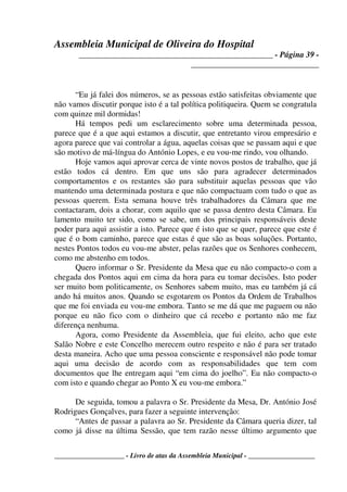 Assembleia Municipal de Oliveira do Hospital
_______________________________________________ - Página 39 -
_______________________________
____________________ - Livro de atas da Assembleia Municipal - ___________________
“Eu já falei dos números, se as pessoas estão satisfeitas obviamente que
não vamos discutir porque isto é a tal política politiqueira. Quem se congratula
com quinze mil dormidas!
Há tempos pedi um esclarecimento sobre uma determinada pessoa,
parece que é a que aqui estamos a discutir, que entretanto virou empresário e
agora parece que vai controlar a água, aquelas coisas que se passam aqui e que
são motivo de má-língua do António Lopes, e eu vou-me rindo, vou olhando.
Hoje vamos aqui aprovar cerca de vinte novos postos de trabalho, que já
estão todos cá dentro. Em que uns são para agradecer determinados
comportamentos e os restantes são para substituir aquelas pessoas que vão
mantendo uma determinada postura e que não compactuam com tudo o que as
pessoas querem. Esta semana houve três trabalhadores da Câmara que me
contactaram, dois a chorar, com aquilo que se passa dentro desta Câmara. Eu
lamento muito ter sido, como se sabe, um dos principais responsáveis deste
poder para aqui assistir a isto. Parece que é isto que se quer, parece que este é
que é o bom caminho, parece que estas é que são as boas soluções. Portanto,
nestes Pontos todos eu vou-me abster, pelas razões que os Senhores conhecem,
como me abstenho em todos.
Quero informar o Sr. Presidente da Mesa que eu não compacto-o com a
chegada dos Pontos aqui em cima da hora para eu tomar decisões. Isto poder
ser muito bom politicamente, os Senhores sabem muito, mas eu também já cá
ando há muitos anos. Quando se esgotarem os Pontos da Ordem de Trabalhos
que me foi enviada eu vou-me embora. Tanto se me dá que me paguem ou não
porque eu não fico com o dinheiro que cá recebo e portanto não me faz
diferença nenhuma.
Agora, como Presidente da Assembleia, que fui eleito, acho que este
Salão Nobre e este Concelho merecem outro respeito e não é para ser tratado
desta maneira. Acho que uma pessoa consciente e responsável não pode tomar
aqui uma decisão de acordo com as responsabilidades que tem com
documentos que lhe entregam aqui “em cima do joelho”. Eu não compacto-o
com isto e quando chegar ao Ponto X eu vou-me embora.”
De seguida, tomou a palavra o Sr. Presidente da Mesa, Dr. António José
Rodrigues Gonçalves, para fazer a seguinte intervenção:
“Antes de passar a palavra ao Sr. Presidente da Câmara queria dizer, tal
como já disse na última Sessão, que tem razão nesse último argumento que
 