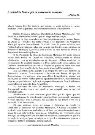 Assembleia Municipal de Oliveira do Hospital
_______________________________________________ - Página 40 -
_______________________________
____________________ - Livro de atas da Assembleia Municipal - ___________________
aduziu. Queria dizer-lhe também que estamos a tentar melhorar e vamos
melhorar. Como já percebeu eu não costumo defender o indefensável.”
Depois, foi dada a palavra ao Presidente da Câmara Municipal, Sr. Prof.
José Carlos Alexandrino Mendes, que fez a seguinte intervenção:
“Só queria fazer um esclarecimento a propósito do acrescento dos Pontos
na Ordem de Trabalhos: Na minha opinião o Sr. Presidente da Assembleia
Municipal agendou bem os Pontos. De acordo com a lei podem incluir-se mais
Pontos desde que seja aprovada a sua inclusão por dois terços dos membros da
Assembleia Municipal e, por isso, esta inclusão de mais Pontos na Ordem de
Trabalhos foi efetuada legalmente.
O Sr. Presidente da Mesa da Assembleia Municipal fez muito bem em
incluir estes Pontos na Ordem de Trabalhos, nomeadamente os Pontos
relacionados com o reconhecimento de interesse público municipal na
regularização de atividade pecuária e o Ponto relacionado com a Adenda aos
Contratos Interadministrativos com as Freguesias porque se assim não fosse
teríamos que fazer uma Sessão da Assembleia Municipal Extraordinária.
Esta Assembleia está a cumprir a lei porque dois terços dos membros da
Assembleia votaram favoravelmente a inclusão dos Pontos. O que era
despropositado era convocar uma Assembleia Extraordinária, porque tem
custos, para discutir os Pontos que hoje aqui foram incluídos. O mais importante
é que os proprietários das explorações agropecuárias possam ficar devidamente
legalizados com a decisão desta Assembleia.
Sr. Presidente da Mesa da Assembleia Municipal, o Senhor tem
desempenado muito bem a sua missão e tem cumprido com o que está
estipulado na lei.
Relativamente a estes concursos quero dizer que há alguns que são
renovações do prazo do procedimento concursal. Estes concursos já vieram aqui
e foram aprovados mas o concurso não decorreu no seu tempo e por isso é
necessário fazer a renovação.
Há aqui contratos novos até porque o Orçamento de Estado vai
flexibilizar as admissões nas Câmaras Municipais. A Câmara Municipal foi
perdendo mais de oitenta trabalhadores e há áreas que são mais sensíveis como
a área da água onde perdemos dois leitores cobradores e nós recorremos a uma
prestação de serviços para que nos fizessem as leituras. Alguns pensam que esta
prestação de serviços é para os amigos. Acho que devemos contratar pessoas, o
concurso é público, com regras, como percebem.
 