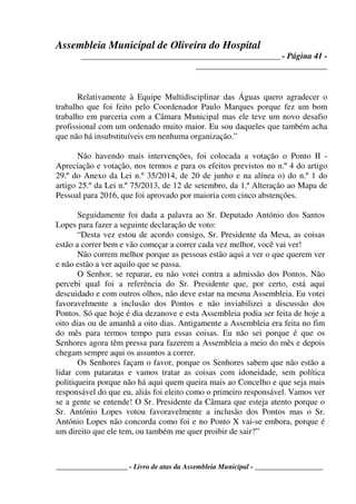 Assembleia Municipal de Oliveira do Hospital
_______________________________________________ - Página 41 -
_______________________________
____________________ - Livro de atas da Assembleia Municipal - ___________________
Relativamente à Equipe Multidisciplinar das Águas quero agradecer o
trabalho que foi feito pelo Coordenador Paulo Marques porque fez um bom
trabalho em parceria com a Câmara Municipal mas ele teve um novo desafio
profissional com um ordenado muito maior. Eu sou daqueles que também acha
que não há insubstituíveis em nenhuma organização.”
Não havendo mais intervenções, foi colocada a votação o Ponto II -
Apreciação e votação, nos termos e para os efeitos previstos no n.º 4 do artigo
29.º do Anexo da Lei n.º 35/2014, de 20 de junho e na alínea o) do n.º 1 do
artigo 25.º da Lei n.º 75/2013, de 12 de setembro, da 1.ª Alteração ao Mapa de
Pessoal para 2016, que foi aprovado por maioria com cinco abstenções.
Seguidamente foi dada a palavra ao Sr. Deputado António dos Santos
Lopes para fazer a seguinte declaração de voto:
“Desta vez estou de acordo consigo, Sr. Presidente da Mesa, as coisas
estão a correr bem e vão começar a correr cada vez melhor, você vai ver!
Não correm melhor porque as pessoas estão aqui a ver o que querem ver
e não estão a ver aquilo que se passa.
O Senhor, se reparar, eu não votei contra a admissão dos Pontos. Não
percebi qual foi a referência do Sr. Presidente que, por certo, está aqui
descuidado e com outros olhos, não deve estar na mesma Assembleia. Eu votei
favoravelmente a inclusão dos Pontos e não inviabilizei a discussão dos
Pontos. Só que hoje é dia dezanove e esta Assembleia podia ser feita de hoje a
oito dias ou de amanhã a oito dias. Antigamente a Assembleia era feita no fim
do mês para termos tempo para essas coisas. Eu não sei porque é que os
Senhores agora têm pressa para fazerem a Assembleia a meio do mês e depois
chegam sempre aqui os assuntos a correr.
Os Senhores façam o favor, porque os Senhores sabem que não estão a
lidar com pataratas e vamos tratar as coisas com idoneidade, sem política
politiqueira porque não há aqui quem queira mais ao Concelho e que seja mais
responsável do que eu, aliás foi eleito como o primeiro responsável. Vamos ver
se a gente se entende! O Sr. Presidente da Câmara que esteja atento porque o
Sr. António Lopes votou favoravelmente a inclusão dos Pontos mas o Sr.
António Lopes não concorda como foi e no Ponto X vai-se embora, porque é
um direito que ele tem, ou também me quer proibir de sair?”
 