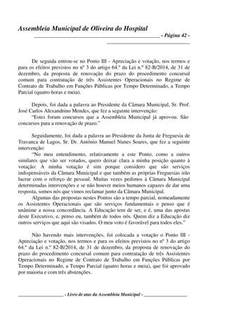 Assembleia Municipal de Oliveira do Hospital
_______________________________________________ - Página 42 -
_______________________________
____________________ - Livro de atas da Assembleia Municipal - ___________________
De seguida entrou-se no Ponto III - Apreciação e votação, nos termos e
para os efeitos previstos no nº 3 do artigo 64.º da Lei n.º 82-B/2014, de 31 de
dezembro, da proposta de renovação do prazo do procedimento concursal
comum para contratação de três Assistentes Operacionais no Regime de
Contrato de Trabalho em Funções Públicas por Tempo Determinado, a Tempo
Parcial (quatro horas e meia).
Depois, foi dada a palavra ao Presidente da Câmara Municipal, Sr. Prof.
José Carlos Alexandrino Mendes, que fez a seguinte intervenção:
“Estes foram concursos que a Assembleia Municipal já aprovou. São
concursos para a renovação de prazo.”
Seguidamente, foi dada a palavra ao Presidente da Junta de Freguesia de
Travanca de Lagos, Sr. Dr. António Manuel Nunes Soares, que fez a seguinte
intervenção:
“No meu entendimento, relativamente a este Ponto, como a outros
similares que vão ser votados, quero deixar clara a minha posição quanto à
votação: A minha votação é sim porque considero que são serviços
indispensáveis da Câmara Municipal e que também as próprias Freguesias irão
lucrar com o reforço de pessoal. Muitas vezes pedimos à Câmara Municipal
determinadas intervenções e se não houver meios humanos capazes de dar uma
resposta, somos nós que vimos reclamar junto da Câmara Municipal.
Algumas das propostas nestes Pontos são a tempo parcial, nomeadamente
os Assistentes Operacionais que são serviços fundamentais e penso que é
unânime a nossa concordância. A Educação tem de ser, e é, uma das apostas
deste Executivo, e, penso eu, também de todos nós. Quem diz a Educação diz
outros serviços que aqui são visados. O meu voto é favorável para todos eles.”
Não havendo mais intervenções, foi colocada a votação o Ponto III -
Apreciação e votação, nos termos e para os efeitos previstos no nº 3 do artigo
64.º da Lei n.º 82-B/2014, de 31 de dezembro, da proposta de renovação do
prazo do procedimento concursal comum para contratação de três Assistentes
Operacionais no Regime de Contrato de Trabalho em Funções Públicas por
Tempo Determinado, a Tempo Parcial (quatro horas e meia), que foi aprovado
por maioria e com três abstenções.
 
