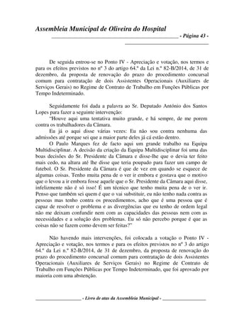 Assembleia Municipal de Oliveira do Hospital
_______________________________________________ - Página 43 -
_______________________________
____________________ - Livro de atas da Assembleia Municipal - ___________________
De seguida entrou-se no Ponto IV - Apreciação e votação, nos termos e
para os efeitos previstos no nº 3 do artigo 64.º da Lei n.º 82-B/2014, de 31 de
dezembro, da proposta de renovação do prazo do procedimento concursal
comum para contratação de dois Assistentes Operacionais (Auxiliares de
Serviços Gerais) no Regime de Contrato de Trabalho em Funções Públicas por
Tempo Indeterminado.
Seguidamente foi dada a palavra ao Sr. Deputado António dos Santos
Lopes para fazer a seguinte intervenção:
“Houve aqui uma tentativa muito grande, e há sempre, de me porem
contra os trabalhadores da Câmara.
Eu já o aqui disse várias vezes: Eu não sou contra nenhuma das
admissões até porque sei que a maior parte deles já cá estão dentro.
O Paulo Marques fez de facto aqui um grande trabalho na Equipa
Multidisciplinar. A decisão da criação da Equipa Multidisciplinar foi uma das
boas decisões do Sr. Presidente da Câmara e disse-lhe que o devia ter feito
mais cedo, na altura até lhe disse que teria poupado para fazer um campo de
futebol. O Sr. Presidente da Câmara é que de vez em quando se esquece de
algumas coisas. Tenho muita pena de o ver ir embora e gostava que o motivo
que o levou a ir embora fosse aquele que o Sr. Presidente da Câmara aqui disse,
infelizmente não é só isso! É um técnico que tenho muita pena de o ver ir.
Penso que também sei quem é que o vai substituir, eu não tenho nada contra as
pessoas mas tenho contra os procedimentos, acho que é uma pessoa que é
capaz de resolver o problema e as divergências que eu tenho de ordem legal
não me deixam confundir nem com as capacidades das pessoas nem com as
necessidades e a solução dos problemas. Eu só não percebo porque é que as
coisas não se fazem como devem ser feitas?”
Não havendo mais intervenções, foi colocada a votação o Ponto IV -
Apreciação e votação, nos termos e para os efeitos previstos no nº 3 do artigo
64.º da Lei n.º 82-B/2014, de 31 de dezembro, da proposta de renovação do
prazo do procedimento concursal comum para contratação de dois Assistentes
Operacionais (Auxiliares de Serviços Gerais) no Regime de Contrato de
Trabalho em Funções Públicas por Tempo Indeterminado, que foi aprovado por
maioria com uma abstenção.
 
